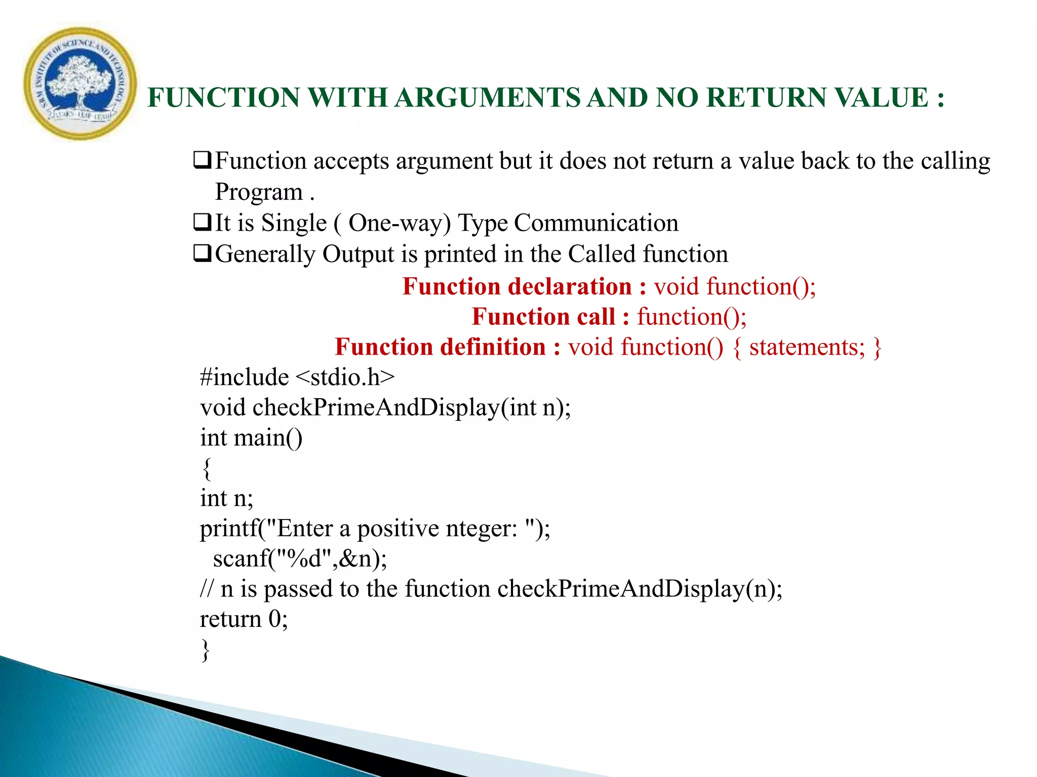 FUNCTION WITH ARGUMENTS AND NO RETURN VALUE :
Function accepts argument but it does not return a value back to the calling
Program .
It is Single ( One-way) Type Communication
Generally Output is printed in the Called function
Function declaration : void function();
Function call : function();
Function definition : void function() { statements; }
#include <stdio.h>
void checkPrimeAndDisplay(int n);
int main()
{
int n;
printf("Enter a positive nteger: ");
scanf("%d",&n);
// n is passed to the function checkPrimeAndDisplay(n);
return 0;
}
 
