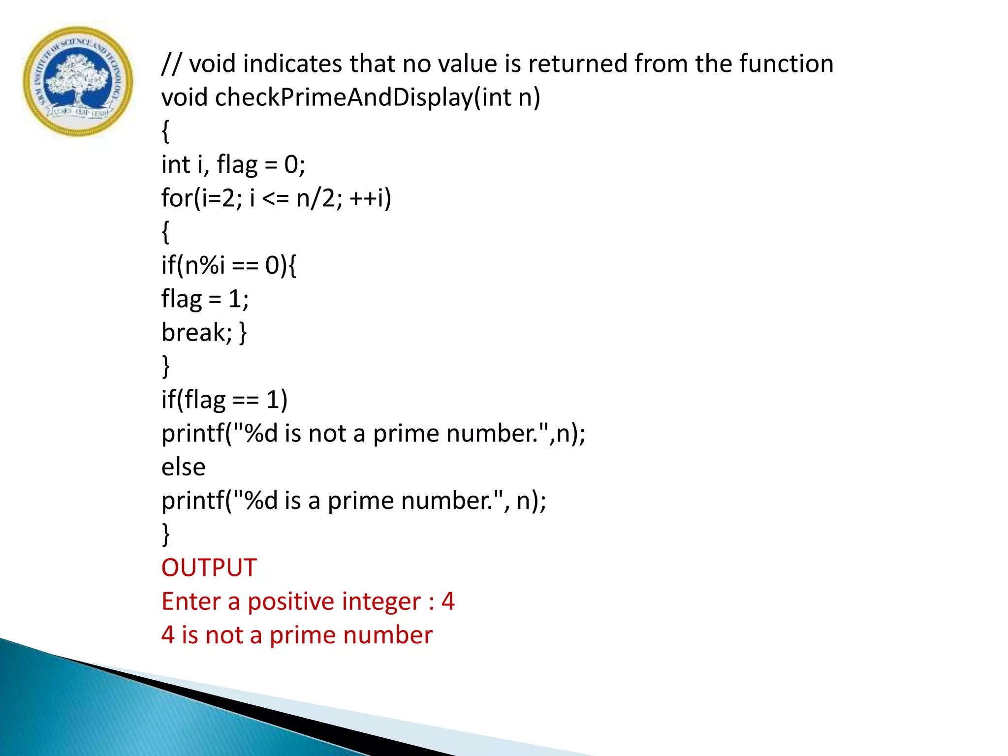// void indicates that no value is returned from the function
void checkPrimeAndDisplay(int n)
{
int i, flag = 0;
for(i=2; i <= n/2; ++i)
{
if(n%i == 0){
flag = 1;
break; }
}
if(flag == 1)
printf("%d is not a prime number.",n);
else
printf("%d is a prime number.", n);
}
OUTPUT
Enter a positive integer : 4
4 is not a prime number
 