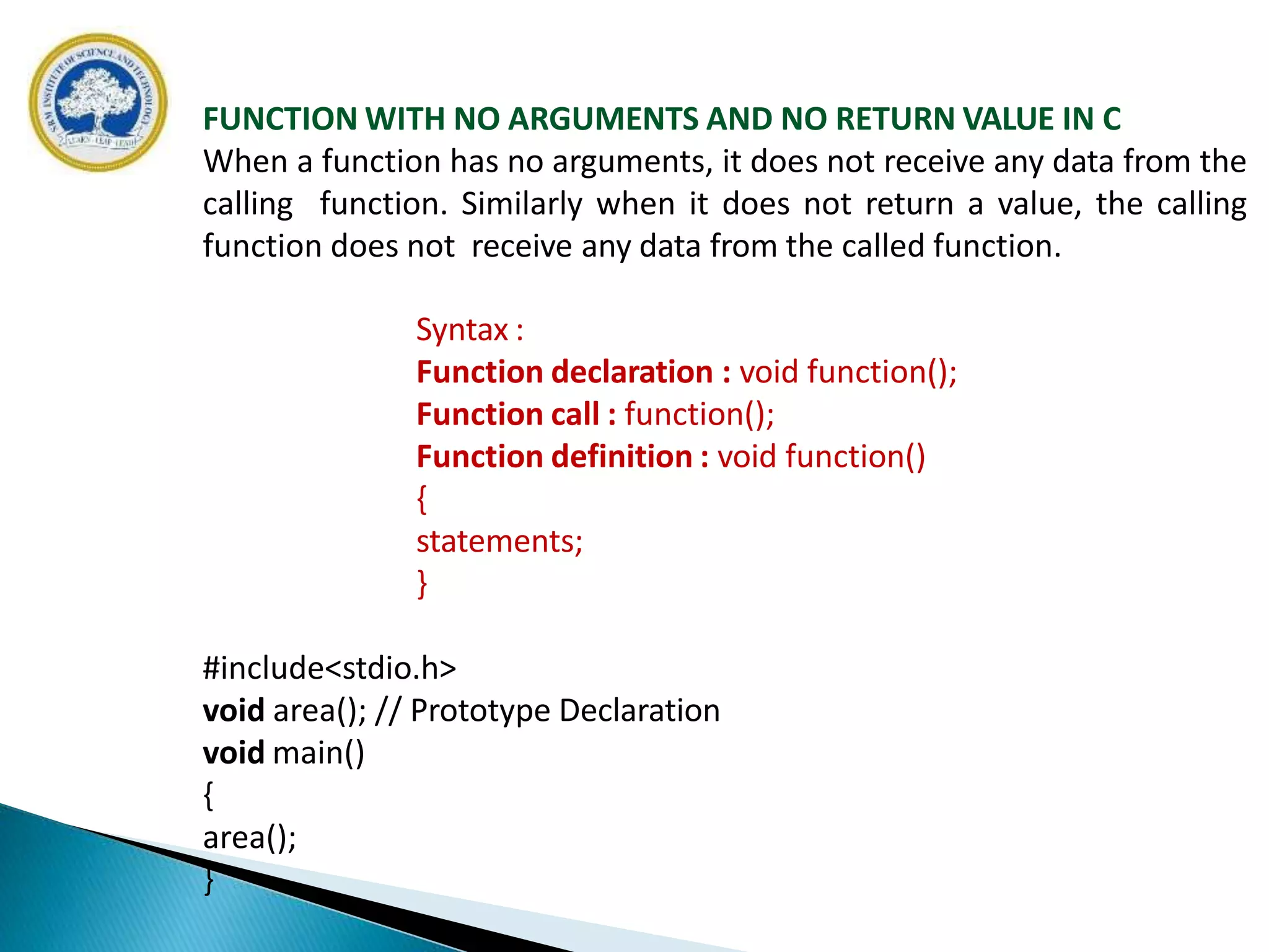 FUNCTION WITH NO ARGUMENTS AND NO RETURN VALUE IN C
When a function has no arguments, it does not receive any data from the
calling function. Similarly when it does not return a value, the calling
function does not receive any data from the called function.
Syntax :
Function declaration : void function();
Function call : function();
Function definition : void function()
{
statements;
}
#include<stdio.h>
void area(); // Prototype Declaration
void main()
{
area();
}
 