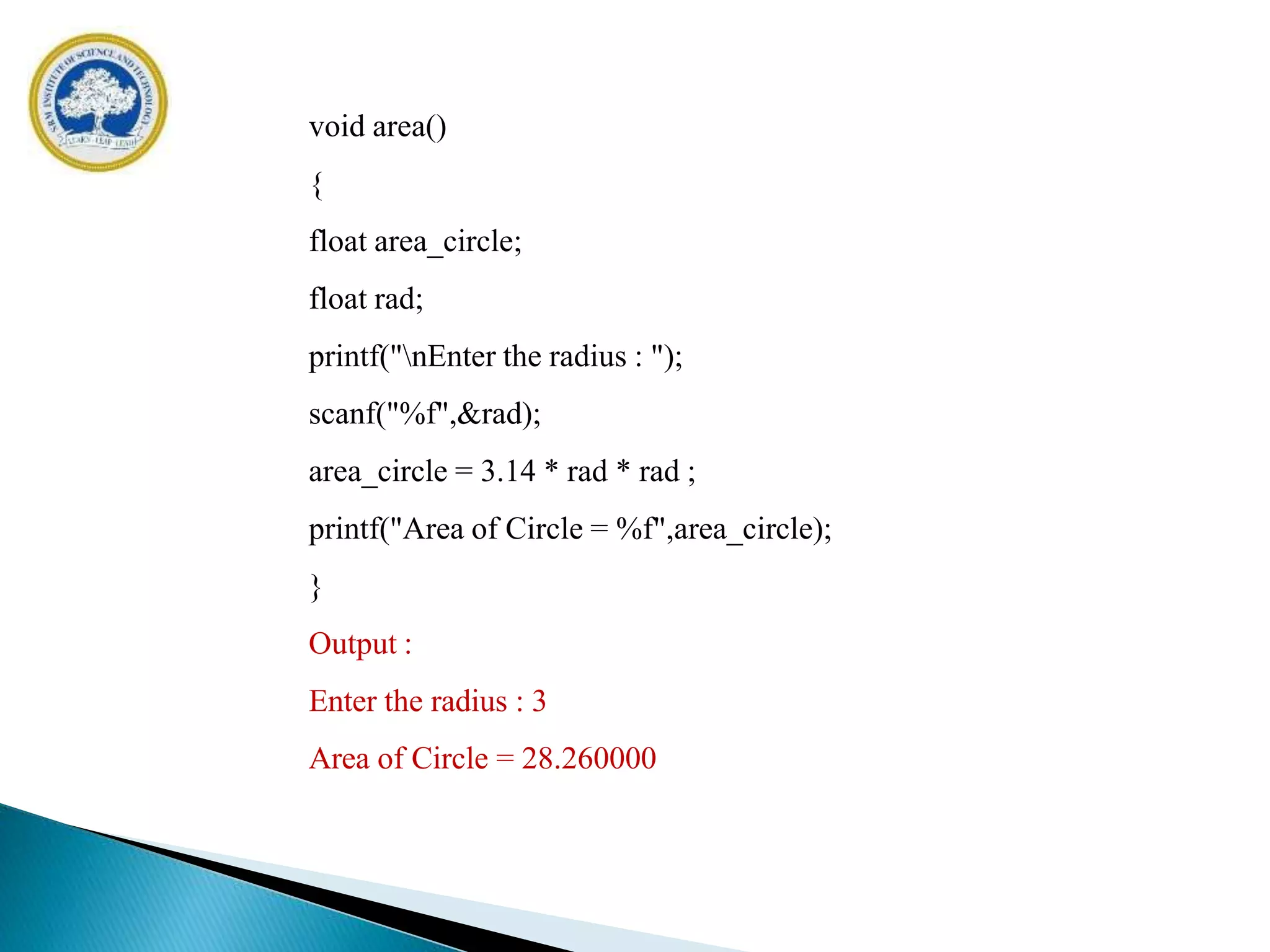 void area()
{
float area_circle;
float rad;
printf("nEnter the radius : ");
scanf("%f",&rad);
area_circle = 3.14 * rad * rad ;
printf("Area of Circle = %f",area_circle);
}
Output :
Enter the radius : 3
Area of Circle = 28.260000
 