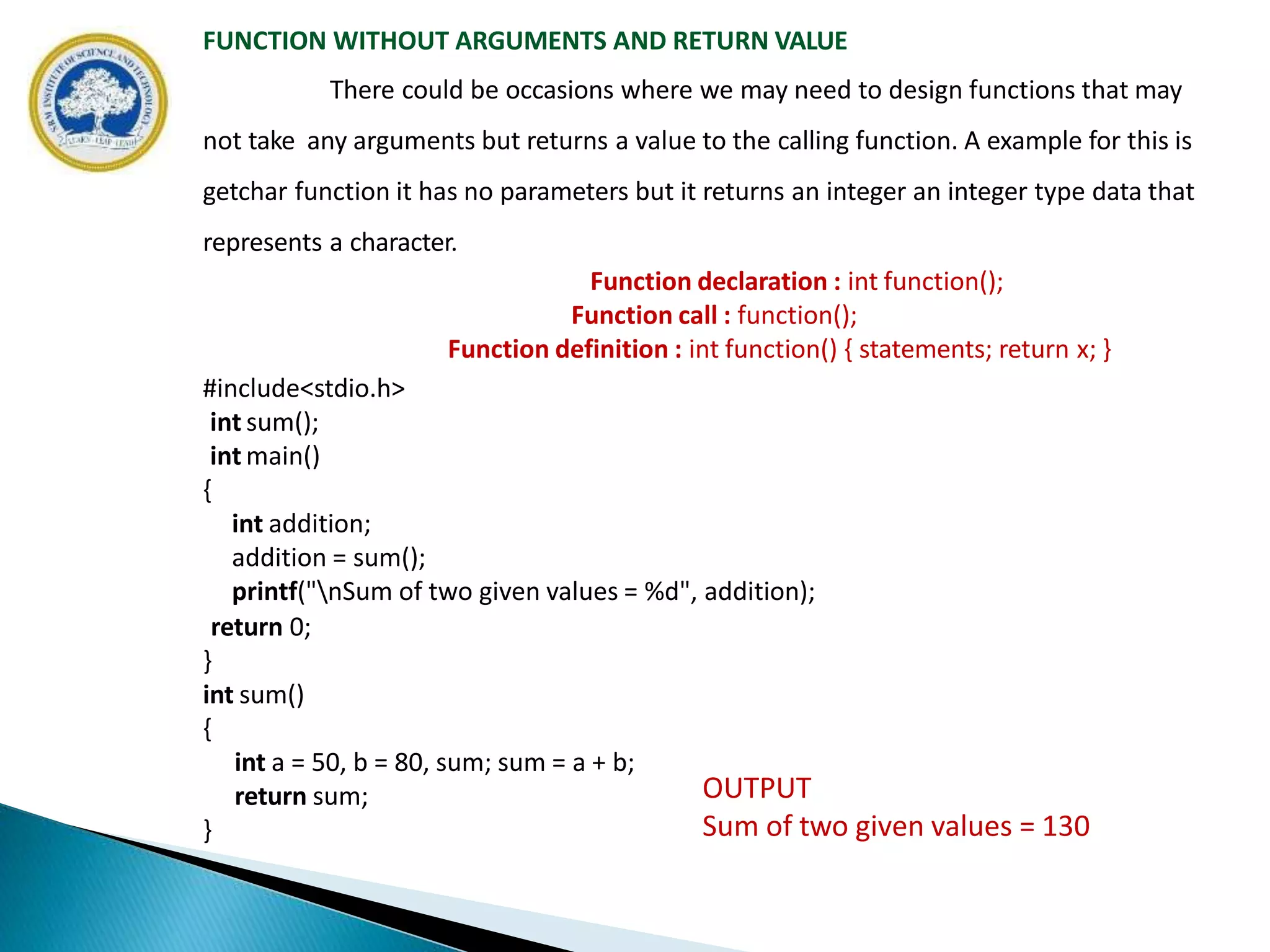 FUNCTION WITHOUT ARGUMENTS AND RETURN VALUE
There could be occasions where we may need to design functions that may
not take any arguments but returns a value to the calling function. A example for this is
getchar function it has no parameters but it returns an integer an integer type data that
represents a character.
Function declaration : int function();
Function call : function();
Function definition : int function() { statements; return x; }
#include<stdio.h>
int sum();
int main()
{
int addition;
addition = sum();
printf("nSum of two given values = %d", addition);
return 0;
}
int sum()
{
int a = 50, b = 80, sum; sum = a + b;
return sum;
}
OUTPUT
Sum of two given values = 130
 