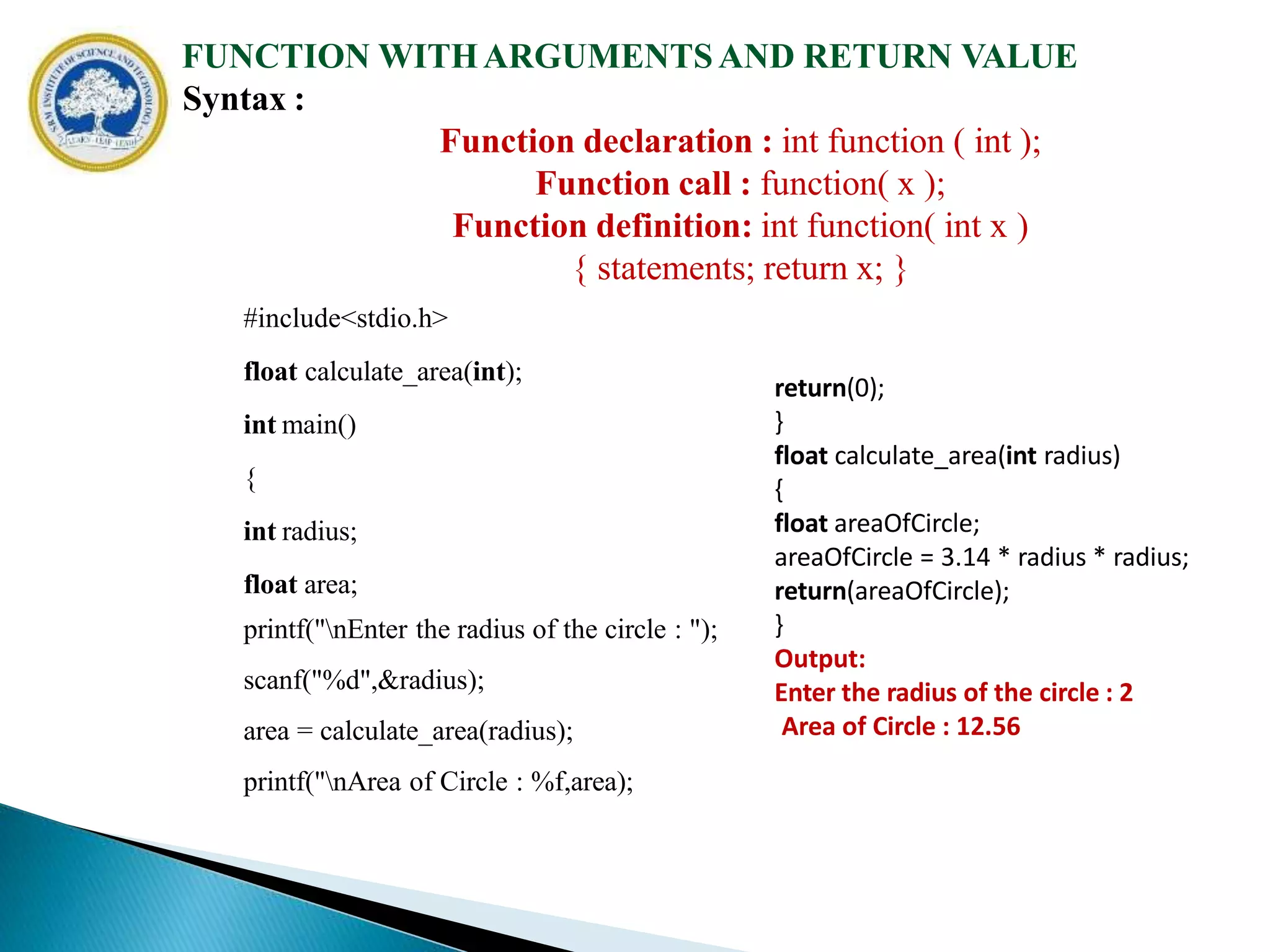 FUNCTION WITHARGUMENTSAND RETURN VALUE
Syntax :
Function declaration : int function ( int );
Function call : function( x );
Function definition: int function( int x )
{ statements; return x; }
#include<stdio.h>
float calculate_area(int);
int main()
{
int radius;
float area;
printf("nEnter the radius of the circle : ");
scanf("%d",&radius);
area = calculate_area(radius);
printf("nArea of Circle : %f,area);
return(0);
}
float calculate_area(int radius)
{
float areaOfCircle;
areaOfCircle = 3.14 * radius * radius;
return(areaOfCircle);
}
Output:
Enter the radius of the circle : 2
Area of Circle : 12.56
 
