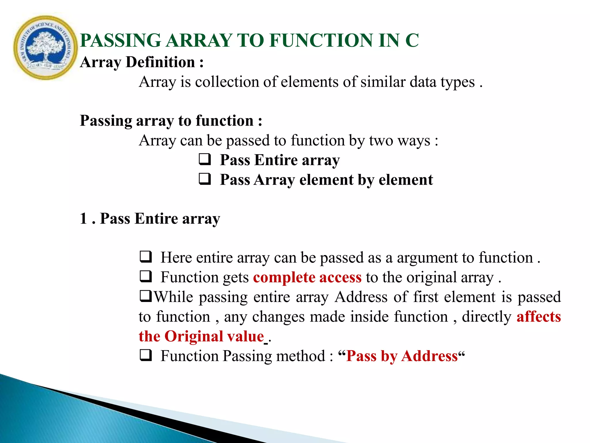 PASSING ARRAY TO FUNCTION IN C
Array Definition :
Array is collection of elements of similar data types .
Passing array to function :
Array can be passed to function by two ways :
 Pass Entire array
 Pass Array element by element
1 . Pass Entire array
 Here entire array can be passed as a argument to function .
 Function gets complete access to the original array .
While passing entire array Address of first element is passed
to function , any changes made inside function , directly affects
the Original value .
 Function Passing method : “Pass by Address“
 