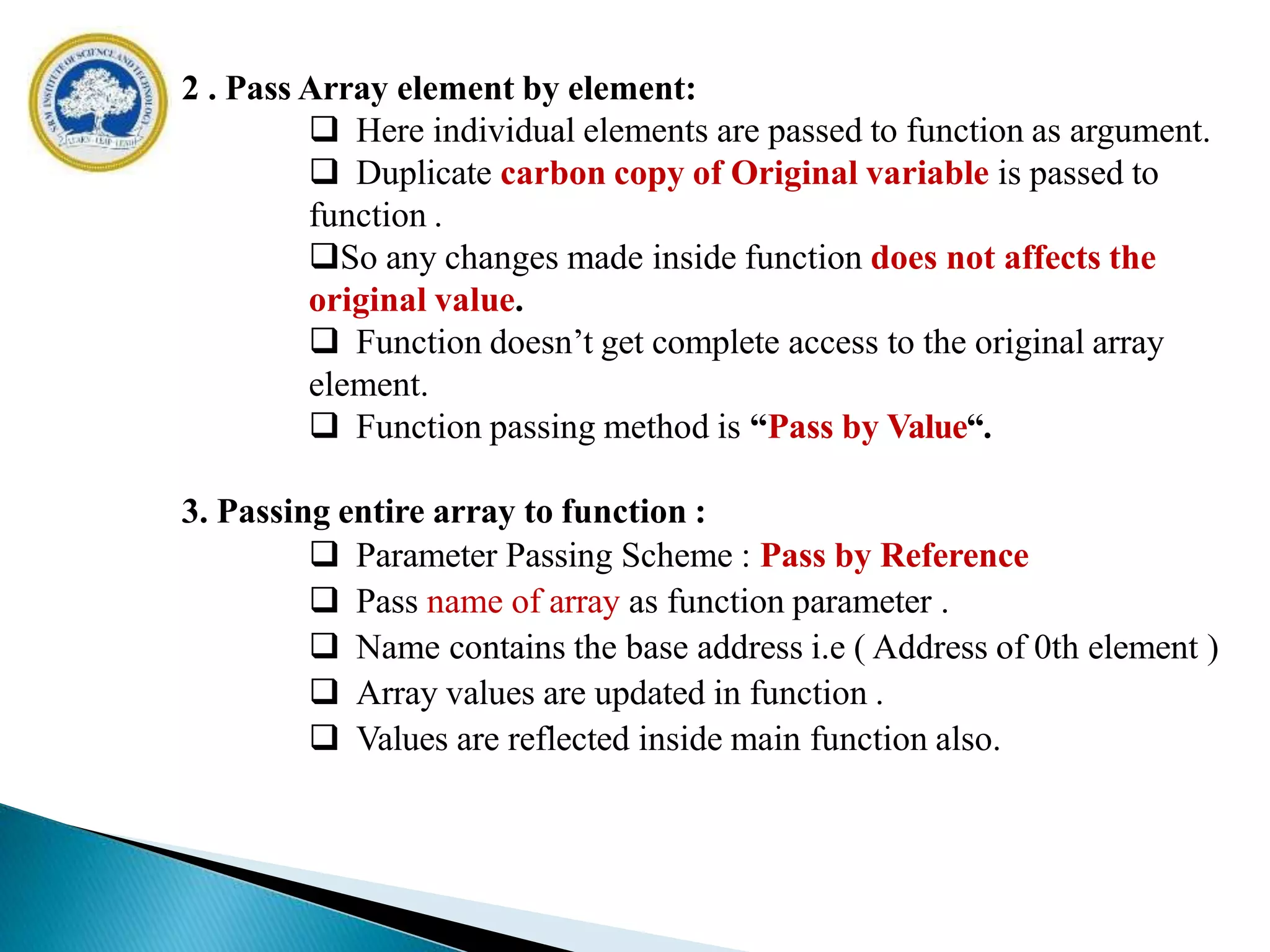 2 . Pass Array element by element:
 Here individual elements are passed to function as argument.
 Duplicate carbon copy of Original variable is passed to
function .
So any changes made inside function does not affects the
original value.
 Function doesn’t get complete access to the original array
element.
 Function passing method is “Pass by Value“.
3. Passing entire array to function :
 Parameter Passing Scheme : Pass by Reference
 Pass name of array as function parameter .
 Name contains the base address i.e ( Address of 0th element )
 Array values are updated in function .
 Values are reflected inside main function also.
 
