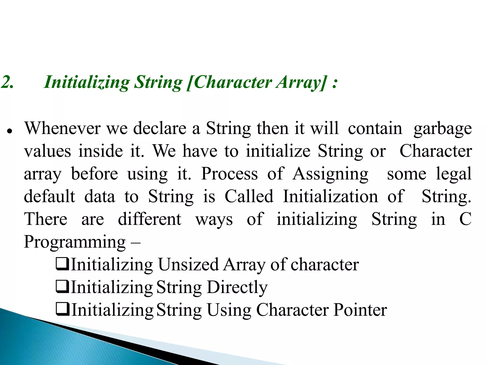 2. Initializing String [Character Array] :
 Whenever we declare a String then it will contain garbage
values inside it. We have to initialize String or Character
array before using it. Process of Assigning some legal
default data to String is Called Initialization of String.
There are different ways of initializing String in C
Programming –
Initializing Unsized Array of character
InitializingString Directly
InitializingString Using Character Pointer
 