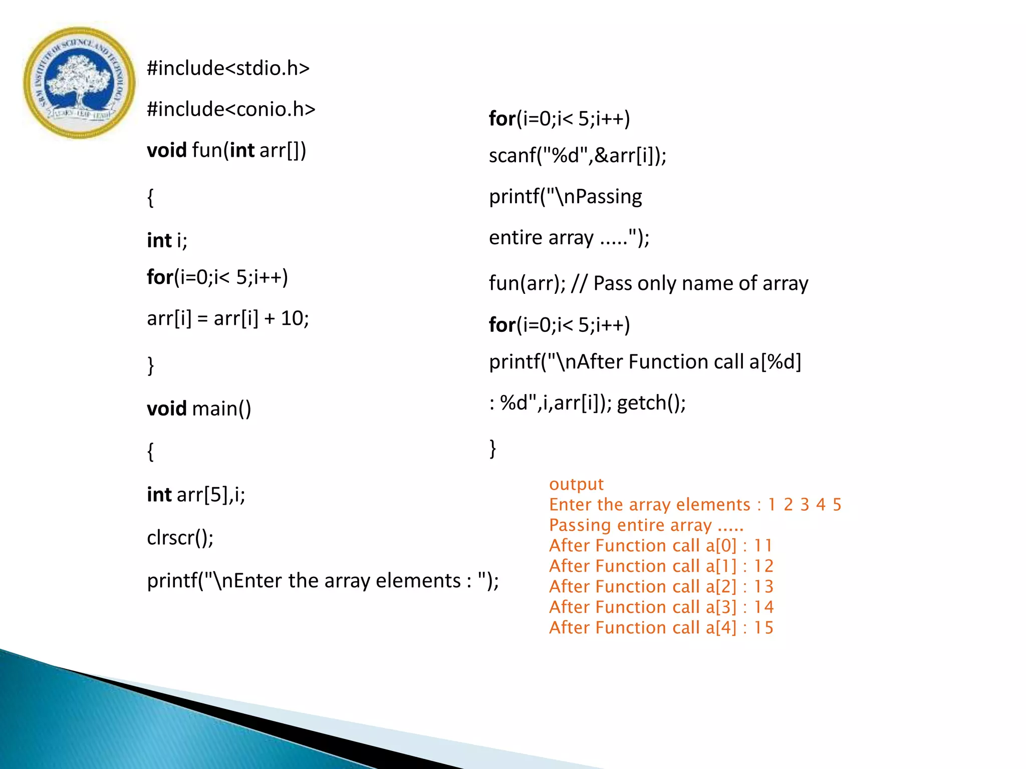 #include<stdio.h>
#include<conio.h>
void fun(int arr[])
{
int i;
for(i=0;i< 5;i++)
arr[i] = arr[i] + 10;
}
void main()
{
int arr[5],i;
clrscr();
printf("nEnter the array elements : ");
for(i=0;i< 5;i++)
scanf("%d",&arr[i]);
printf("nPassing
entire array .....");
fun(arr); // Pass only name of array
for(i=0;i< 5;i++)
printf("nAfter Function call a[%d]
: %d",i,arr[i]); getch();
}
output
Enter the array elements : 1 2 3 4 5
Passing entire array .....
After Function call a[0] : 11
After Function call a[1] : 12
After Function call a[2] : 13
After Function call a[3] : 14
After Function call a[4] : 15
 
