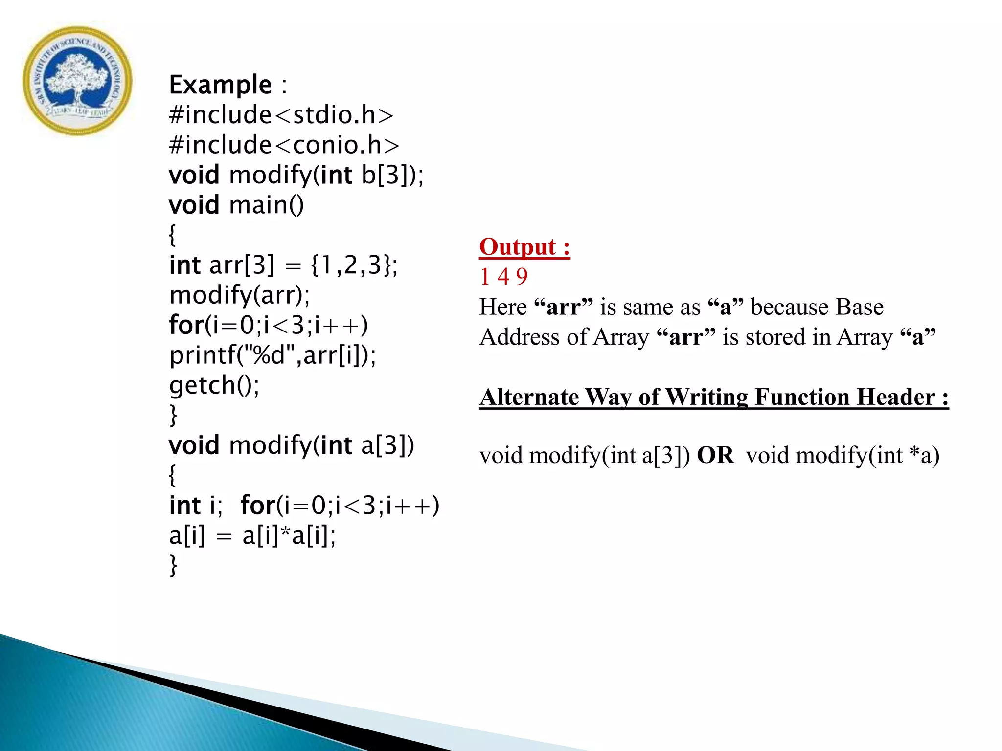 Output :
1 4 9
Here “arr” is same as “a” because Base
Address of Array “arr” is stored in Array “a”
Alternate Way of Writing Function Header :
void modify(int a[3]) OR void modify(int *a)
Example :
#include<stdio.h>
#include<conio.h>
void modify(int b[3]);
void main()
{
int arr[3] = {1,2,3};
modify(arr);
for(i=0;i<3;i++)
printf("%d",arr[i]);
getch();
}
void modify(int a[3])
{
int i; for(i=0;i<3;i++)
a[i] = a[i]*a[i];
}
 