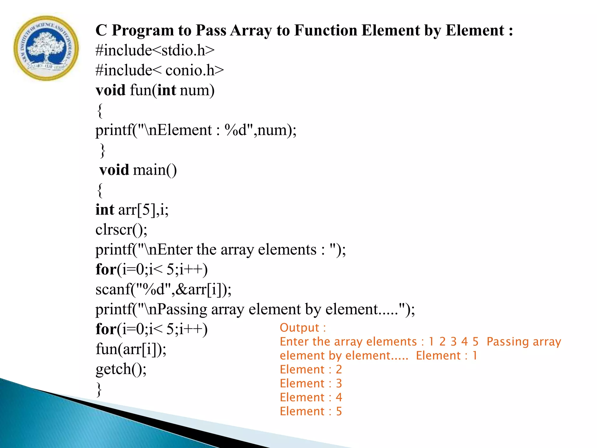 C Program to Pass Array to Function Element by Element :
#include<stdio.h>
#include< conio.h>
void fun(int num)
{
printf("nElement : %d",num);
}
void main()
{
int arr[5],i;
clrscr();
printf("nEnter the array elements : ");
for(i=0;i< 5;i++)
scanf("%d",&arr[i]);
printf("nPassing array element by element.....");
for(i=0;i< 5;i++)
fun(arr[i]);
getch();
}
Output :
Enter the array elements : 1 2 3 4 5 Passing array
element by element..... Element : 1
Element : 2
Element : 3
Element : 4
Element : 5
 