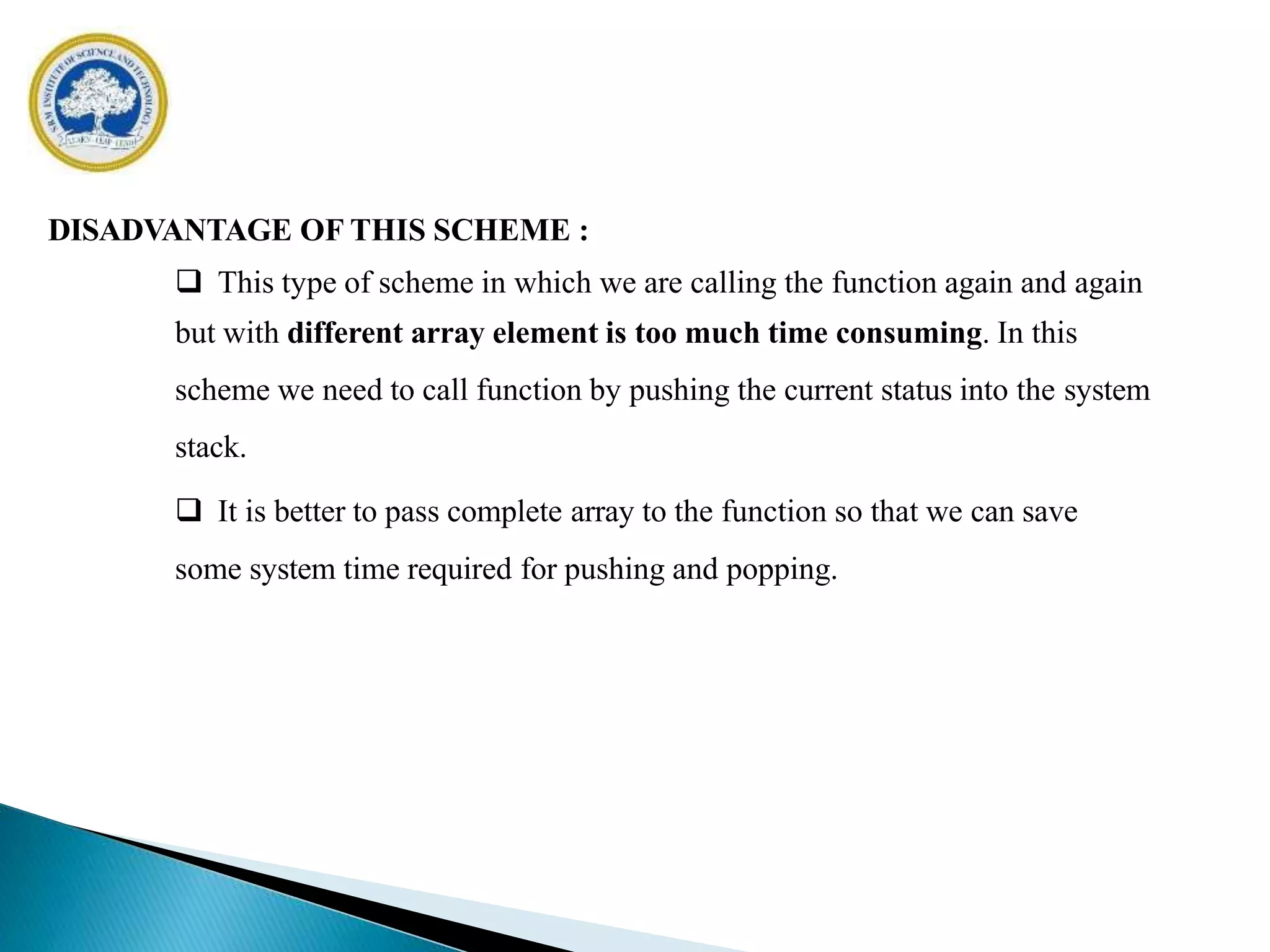 DISADVANTAGE OF THIS SCHEME :
 This type of scheme in which we are calling the function again and again
but with different array element is too much time consuming. In this
scheme we need to call function by pushing the current status into the system
stack.
 It is better to pass complete array to the function so that we can save
some system time required for pushing and popping.
 