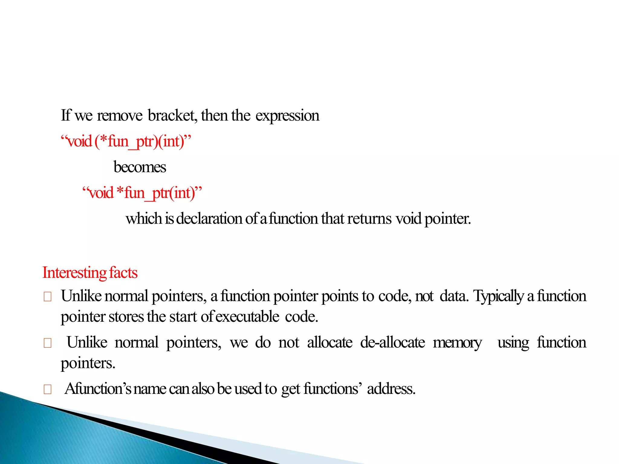 If we remove bracket, then the expression
“void(*fun_ptr)(int)”
becomes
“void*fun_ptr(int)”
whichisdeclarationofafunctionthat returns voidpointer.
Interestingfacts
Unlikenormal pointers, afunction pointer points to code, not data. Typicallyafunction
pointerstoresthe start ofexecutable code.
Unlike normal pointers, we do not allocate de-allocate memory using function
pointers.
Afunction’snamecanalsobeusedto getfunctions’ address.
 