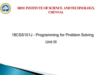 18CSS101J – Programming for Problem Solving
Unit III
SRM INSTITUTEOFSCIENCE ANDTECHNOLOGY,
CHENNAI.
18CSS101J – Programming for Problem Solving
Unit III
 