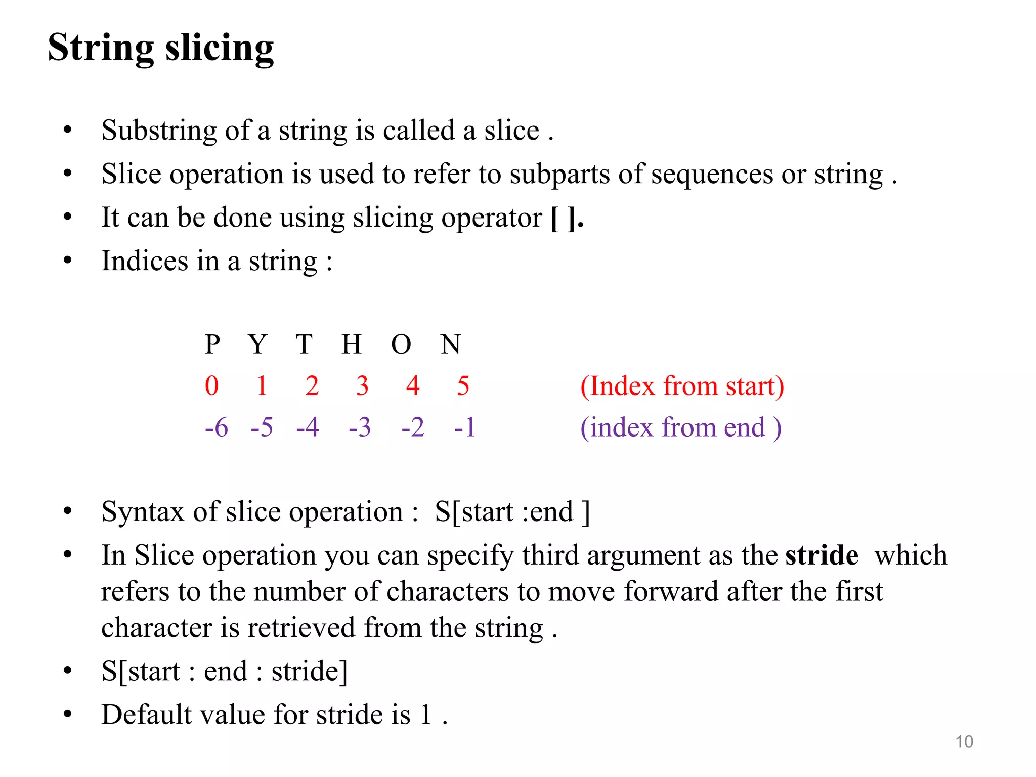 String slicing
• Substring of a string is called a slice .
• Slice operation is used to refer to subparts of sequences or string .
• It can be done using slicing operator [ ].
• Indices in a string :
P Y T H O N
0 1 2 3 4 5 (Index from start)
-6 -5 -4 -3 -2 -1 (index from end )
• Syntax of slice operation : S[start :end ]
• In Slice operation you can specify third argument as the stride which
refers to the number of characters to move forward after the first
character is retrieved from the string .
• S[start : end : stride]
• Default value for stride is 1 .
10
 