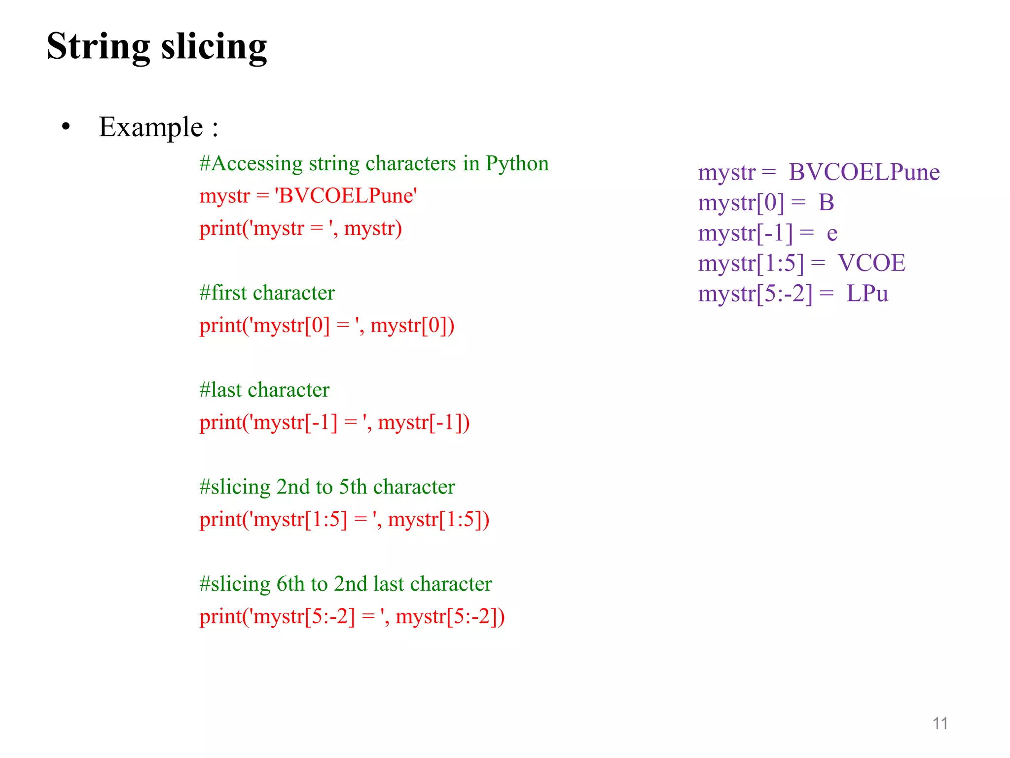 String slicing
• Example :
#Accessing string characters in Python
mystr = 'BVCOELPune'
print('mystr = ', mystr)
#first character
print('mystr[0] = ', mystr[0])
#last character
print('mystr[-1] = ', mystr[-1])
#slicing 2nd to 5th character
print('mystr[1:5] = ', mystr[1:5])
#slicing 6th to 2nd last character
print('mystr[5:-2] = ', mystr[5:-2])
11
mystr = BVCOELPune
mystr[0] = B
mystr[-1] = e
mystr[1:5] = VCOE
mystr[5:-2] = LPu
 