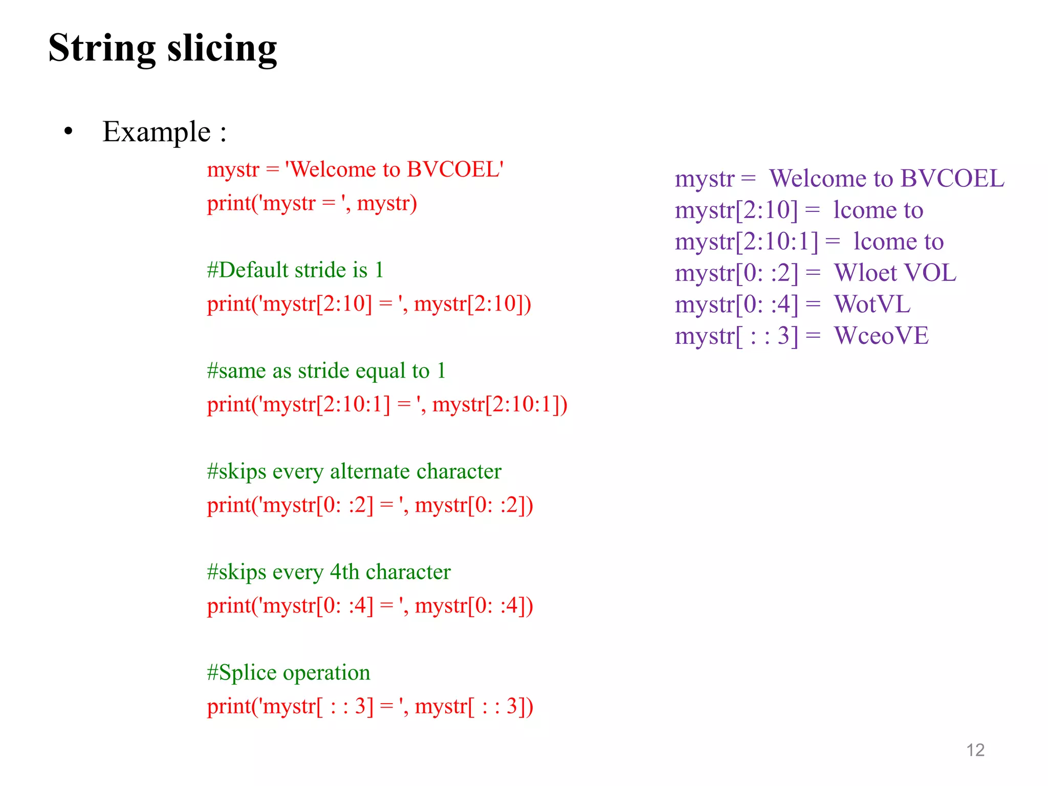 String slicing
• Example :
mystr = 'Welcome to BVCOEL'
print('mystr = ', mystr)
#Default stride is 1
print('mystr[2:10] = ', mystr[2:10])
#same as stride equal to 1
print('mystr[2:10:1] = ', mystr[2:10:1])
#skips every alternate character
print('mystr[0: :2] = ', mystr[0: :2])
#skips every 4th character
print('mystr[0: :4] = ', mystr[0: :4])
#Splice operation
print('mystr[ : : 3] = ', mystr[ : : 3])
12
mystr = Welcome to BVCOEL
mystr[2:10] = lcome to
mystr[2:10:1] = lcome to
mystr[0: :2] = Wloet VOL
mystr[0: :4] = WotVL
mystr[ : : 3] = WceoVE
 