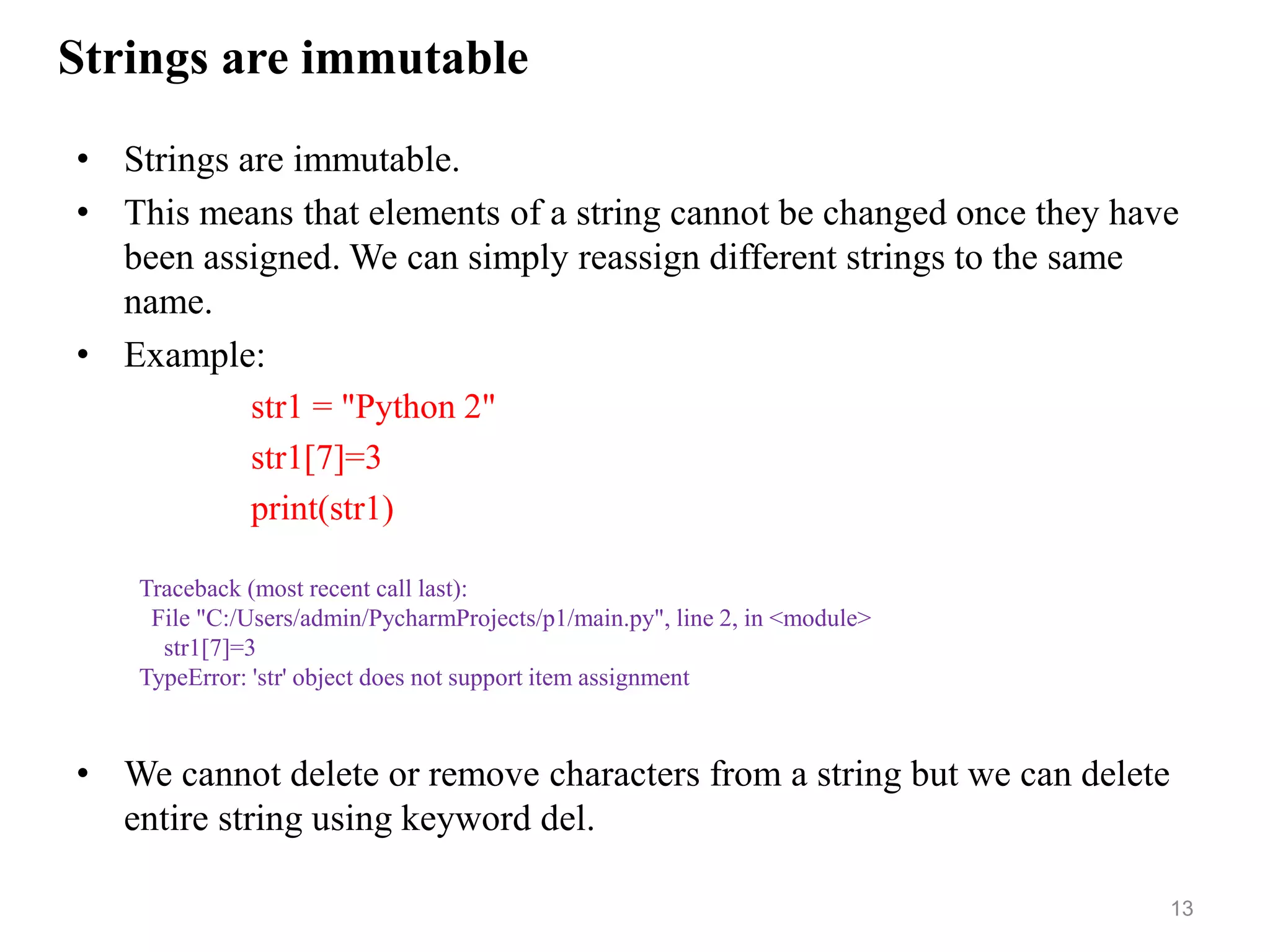Strings are immutable
• Strings are immutable.
• This means that elements of a string cannot be changed once they have
been assigned. We can simply reassign different strings to the same
name.
• Example:
str1 = "Python 2"
str1[7]=3
print(str1)
• We cannot delete or remove characters from a string but we can delete
entire string using keyword del.
13
Traceback (most recent call last):
File "C:/Users/admin/PycharmProjects/p1/main.py", line 2, in <module>
str1[7]=3
TypeError: 'str' object does not support item assignment
 