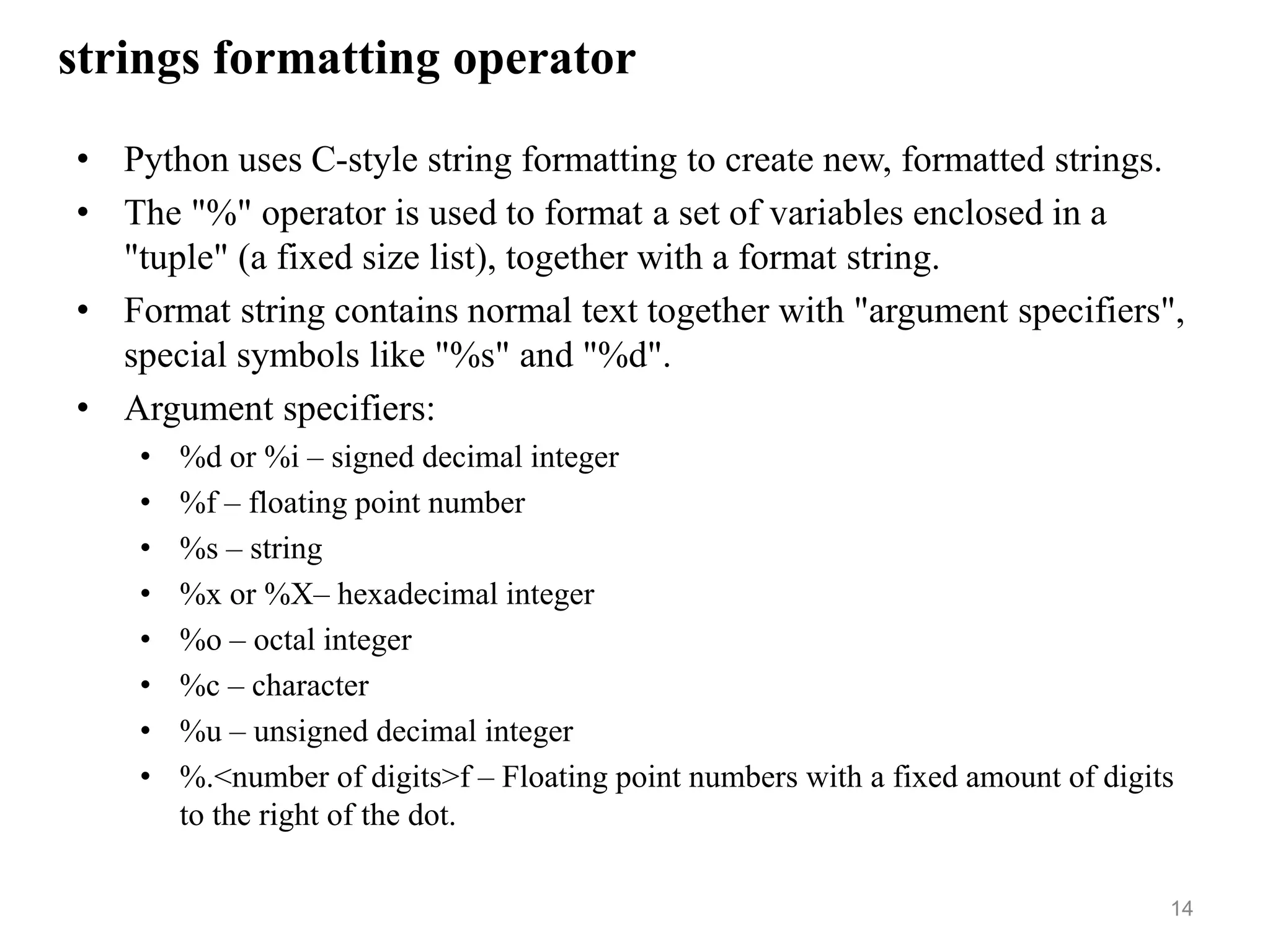strings formatting operator
• Python uses C-style string formatting to create new, formatted strings.
• The "%" operator is used to format a set of variables enclosed in a
"tuple" (a fixed size list), together with a format string.
• Format string contains normal text together with "argument specifiers",
special symbols like "%s" and "%d".
• Argument specifiers:
• %d or %i – signed decimal integer
• %f – floating point number
• %s – string
• %x or %X– hexadecimal integer
• %o – octal integer
• %c – character
• %u – unsigned decimal integer
• %.<number of digits>f – Floating point numbers with a fixed amount of digits
to the right of the dot.
14
 