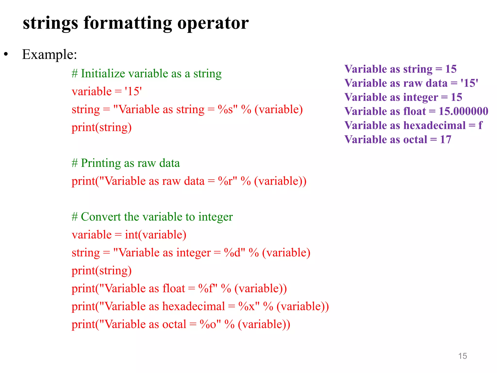 strings formatting operator
• Example:
# Initialize variable as a string
variable = '15'
string = "Variable as string = %s" % (variable)
print(string)
# Printing as raw data
print("Variable as raw data = %r" % (variable))
# Convert the variable to integer
variable = int(variable)
string = "Variable as integer = %d" % (variable)
print(string)
print("Variable as float = %f" % (variable))
print("Variable as hexadecimal = %x" % (variable))
print("Variable as octal = %o" % (variable))
15
Variable as string = 15
Variable as raw data = '15'
Variable as integer = 15
Variable as float = 15.000000
Variable as hexadecimal = f
Variable as octal = 17
 