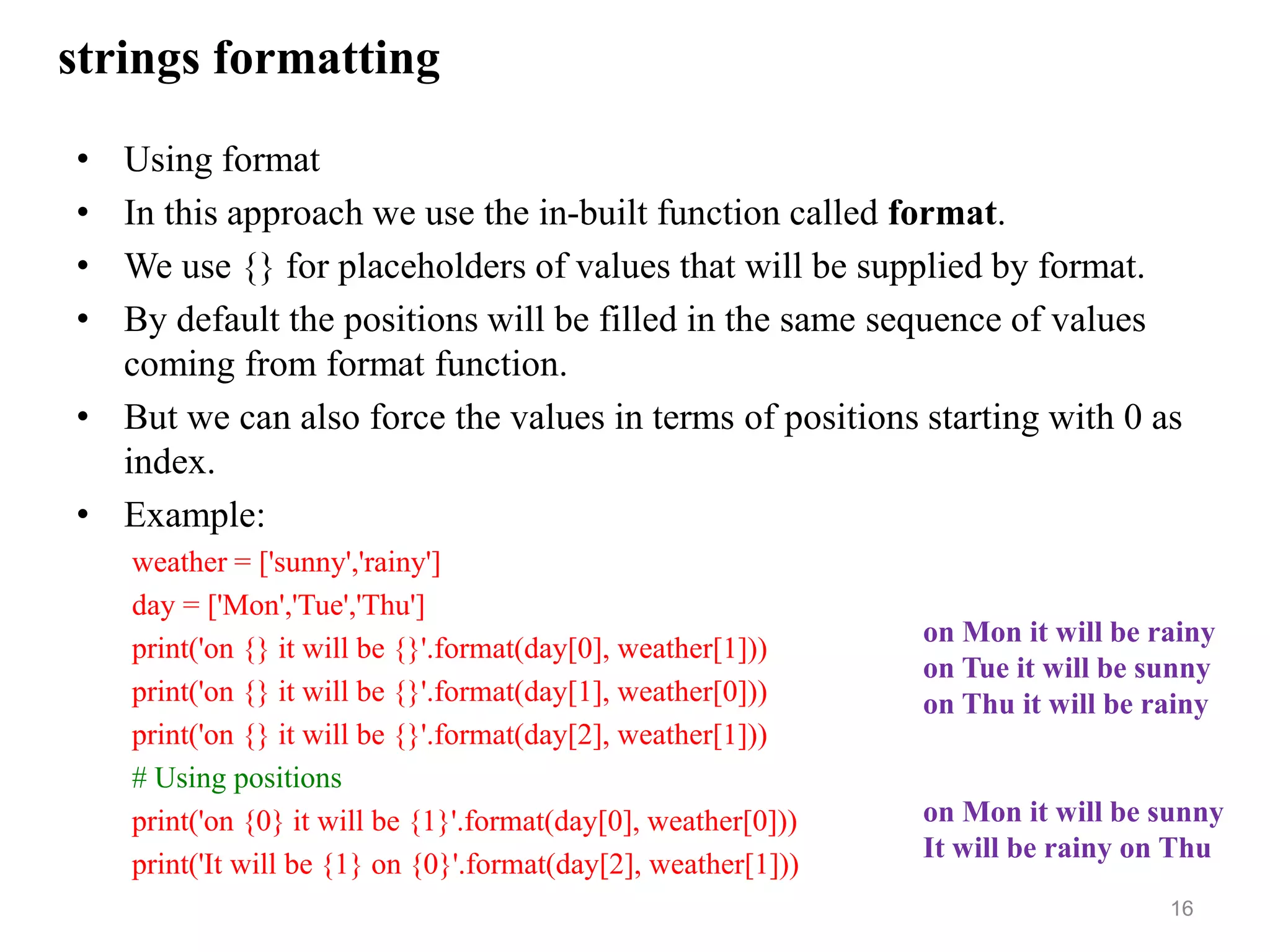 strings formatting
• Using format
• In this approach we use the in-built function called format.
• We use {} for placeholders of values that will be supplied by format.
• By default the positions will be filled in the same sequence of values
coming from format function.
• But we can also force the values in terms of positions starting with 0 as
index.
• Example:
weather = ['sunny','rainy']
day = ['Mon','Tue','Thu']
print('on {} it will be {}'.format(day[0], weather[1]))
print('on {} it will be {}'.format(day[1], weather[0]))
print('on {} it will be {}'.format(day[2], weather[1]))
# Using positions
print('on {0} it will be {1}'.format(day[0], weather[0]))
print('It will be {1} on {0}'.format(day[2], weather[1]))
16
on Mon it will be rainy
on Tue it will be sunny
on Thu it will be rainy
on Mon it will be sunny
It will be rainy on Thu
 