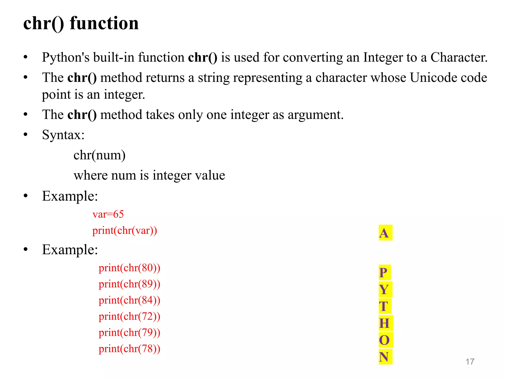 chr() function
• Python's built-in function chr() is used for converting an Integer to a Character.
• The chr() method returns a string representing a character whose Unicode code
point is an integer.
• The chr() method takes only one integer as argument.
• Syntax:
chr(num)
where num is integer value
• Example:
var=65
print(chr(var))
• Example:
print(chr(80))
print(chr(89))
print(chr(84))
print(chr(72))
print(chr(79))
print(chr(78))
17
A
P
Y
T
H
O
N
 