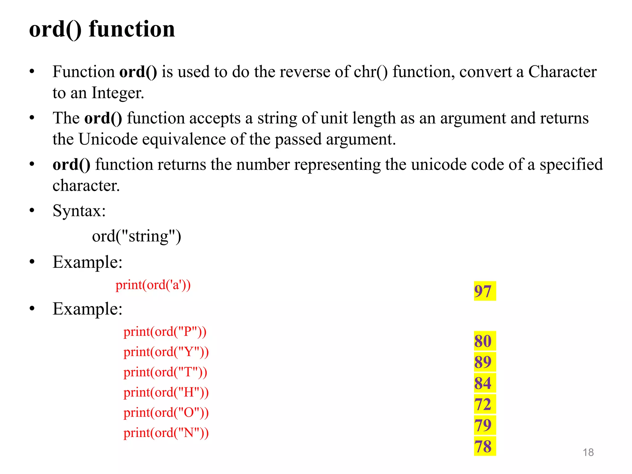 ord() function
• Function ord() is used to do the reverse of chr() function, convert a Character
to an Integer.
• The ord() function accepts a string of unit length as an argument and returns
the Unicode equivalence of the passed argument.
• ord() function returns the number representing the unicode code of a specified
character.
• Syntax:
ord("string")
• Example:
print(ord('a'))
• Example:
print(ord("P"))
print(ord("Y"))
print(ord("T"))
print(ord("H"))
print(ord("O"))
print(ord("N"))
18
97
80
89
84
72
79
78
 