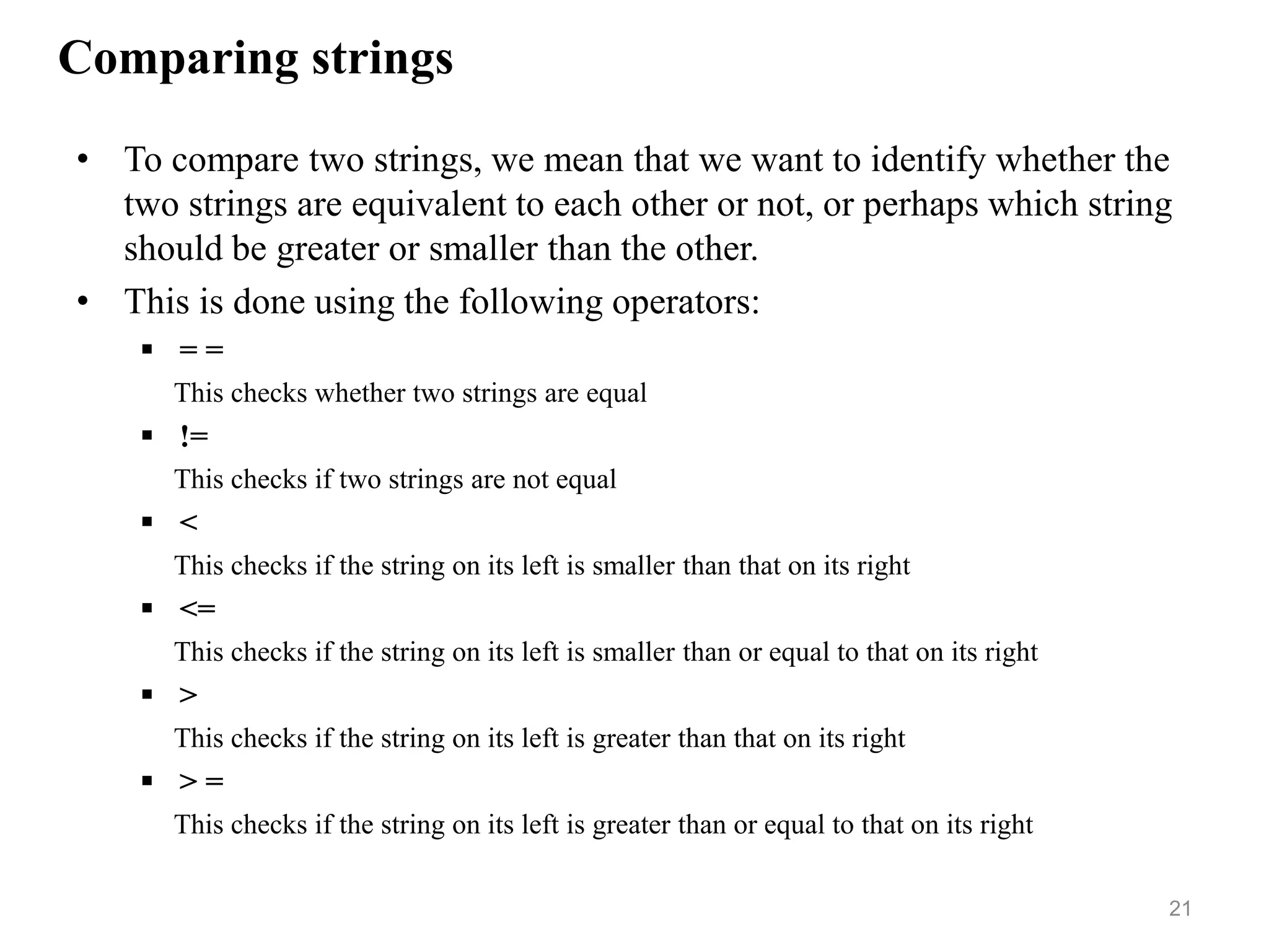 Comparing strings
• To compare two strings, we mean that we want to identify whether the
two strings are equivalent to each other or not, or perhaps which string
should be greater or smaller than the other.
• This is done using the following operators:
 = =
This checks whether two strings are equal
 !=
This checks if two strings are not equal
 <
This checks if the string on its left is smaller than that on its right
 <=
This checks if the string on its left is smaller than or equal to that on its right
 >
This checks if the string on its left is greater than that on its right
 > =
This checks if the string on its left is greater than or equal to that on its right
21
 