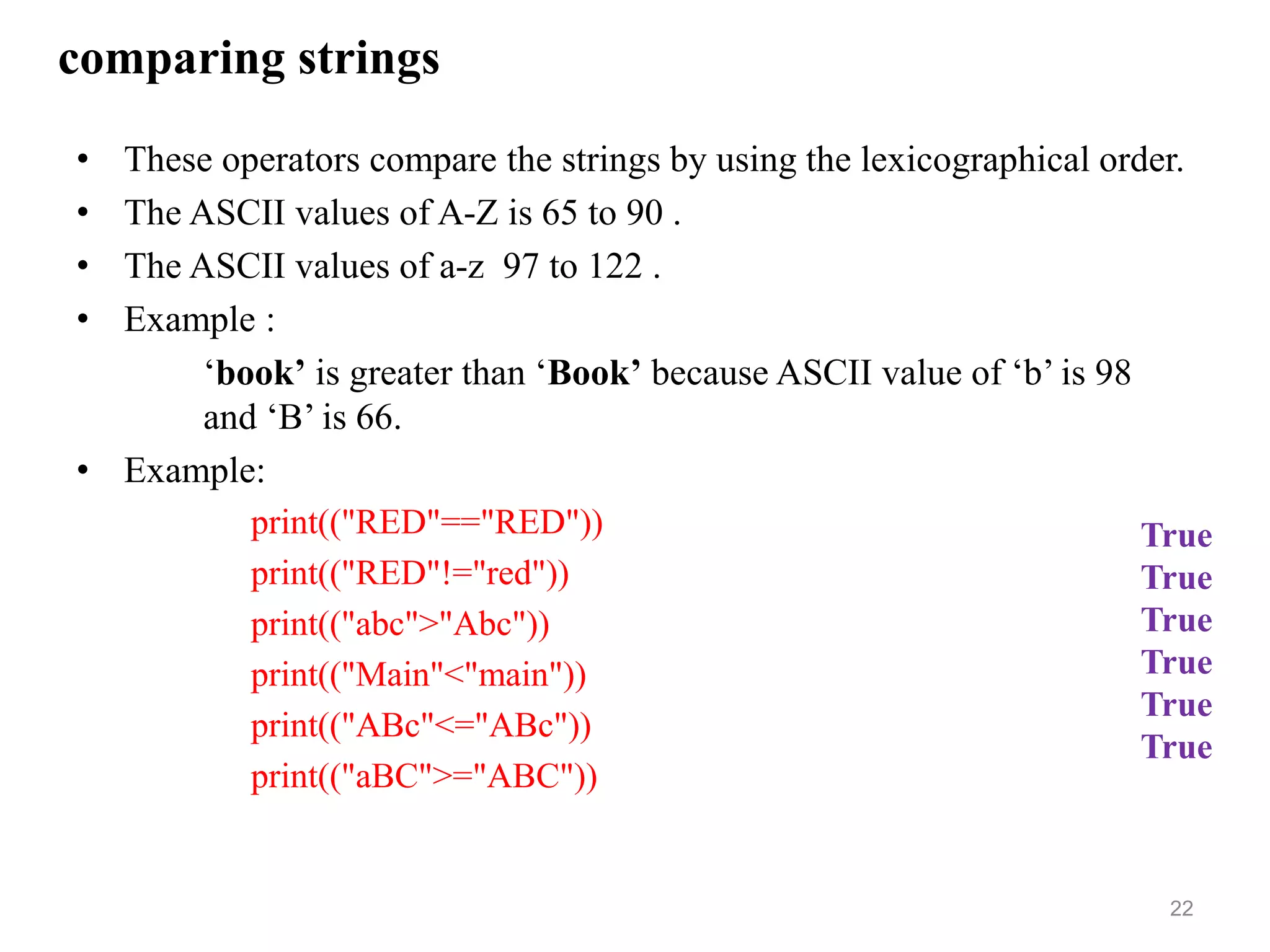 comparing strings
• These operators compare the strings by using the lexicographical order.
• The ASCII values of A-Z is 65 to 90 .
• The ASCII values of a-z 97 to 122 .
• Example :
‘book’ is greater than ‘Book’ because ASCII value of ‘b’ is 98
and ‘B’ is 66.
• Example:
print(("RED"=="RED"))
print(("RED"!="red"))
print(("abc">"Abc"))
print(("Main"<"main"))
print(("ABc"<="ABc"))
print(("aBC">="ABC"))
22
True
True
True
True
True
True
 