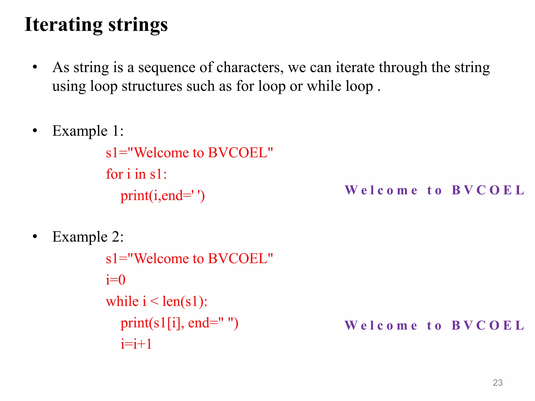 Iterating strings
• As string is a sequence of characters, we can iterate through the string
using loop structures such as for loop or while loop .
• Example 1:
s1="Welcome to BVCOEL"
for i in s1:
print(i,end=' ')
• Example 2:
s1="Welcome to BVCOEL"
i=0
while i < len(s1):
print(s1[i], end=" ")
i=i+1
23
W e l c o m e t o B V C O E L
W e l c o m e t o B V C O E L
 