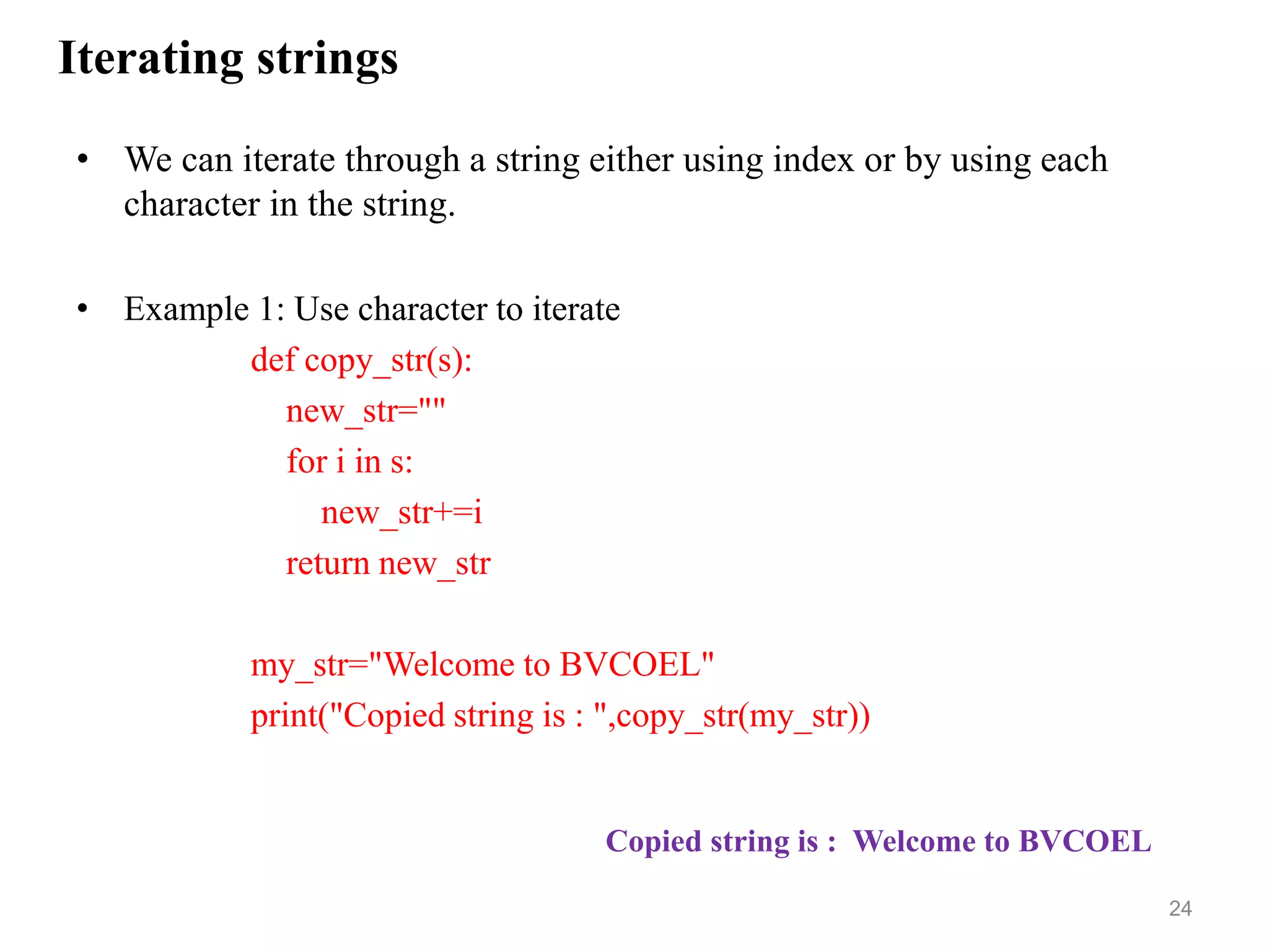 Iterating strings
• We can iterate through a string either using index or by using each
character in the string.
• Example 1: Use character to iterate
def copy_str(s):
new_str=""
for i in s:
new_str+=i
return new_str
my_str="Welcome to BVCOEL"
print("Copied string is : ",copy_str(my_str))
24
Copied string is : Welcome to BVCOEL
 