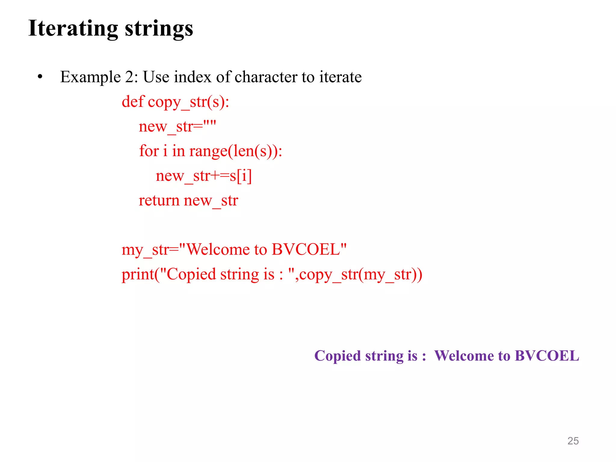 Iterating strings
• Example 2: Use index of character to iterate
def copy_str(s):
new_str=""
for i in range(len(s)):
new_str+=s[i]
return new_str
my_str="Welcome to BVCOEL"
print("Copied string is : ",copy_str(my_str))
25
Copied string is : Welcome to BVCOEL
 