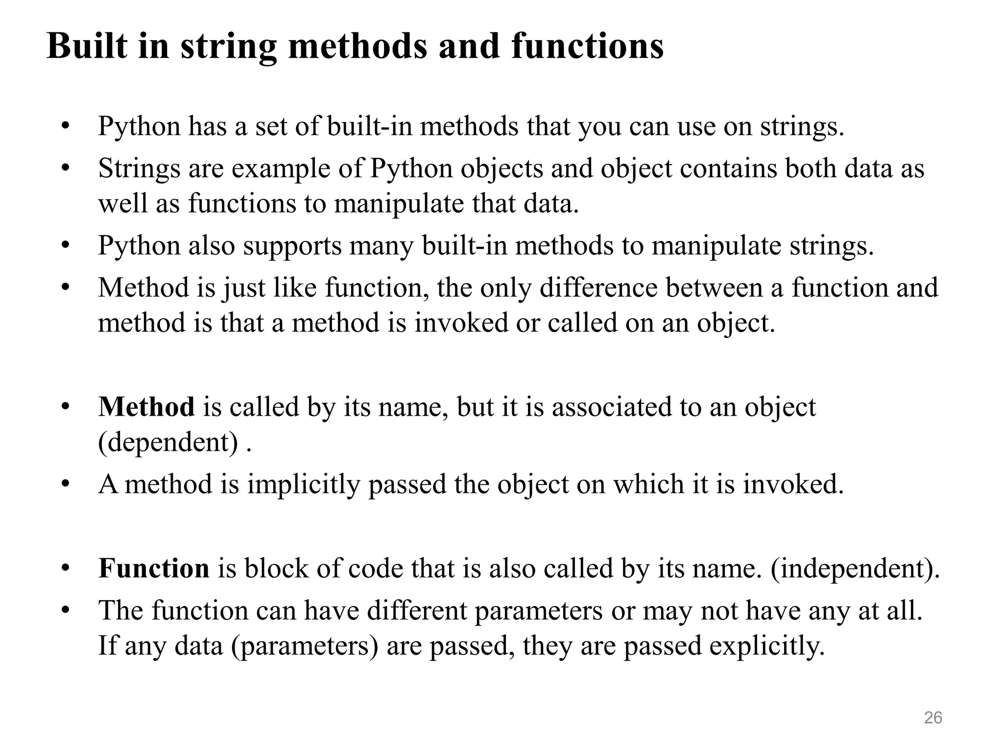 Built in string methods and functions
• Python has a set of built-in methods that you can use on strings.
• Strings are example of Python objects and object contains both data as
well as functions to manipulate that data.
• Python also supports many built-in methods to manipulate strings.
• Method is just like function, the only difference between a function and
method is that a method is invoked or called on an object.
• Method is called by its name, but it is associated to an object
(dependent) .
• A method is implicitly passed the object on which it is invoked.
• Function is block of code that is also called by its name. (independent).
• The function can have different parameters or may not have any at all.
If any data (parameters) are passed, they are passed explicitly.
26
 
