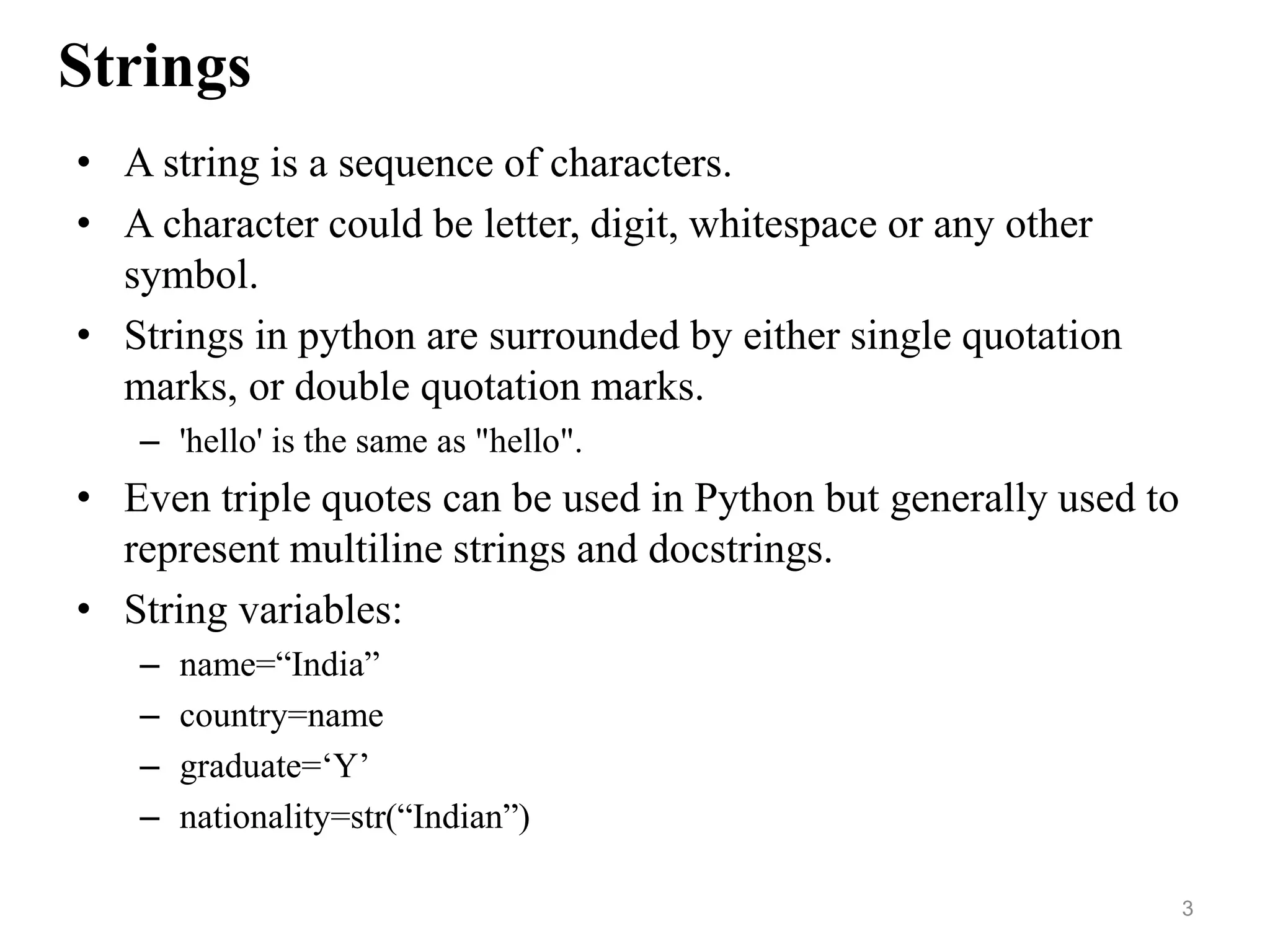 Strings
• A string is a sequence of characters.
• A character could be letter, digit, whitespace or any other
symbol.
• Strings in python are surrounded by either single quotation
marks, or double quotation marks.
– 'hello' is the same as "hello".
• Even triple quotes can be used in Python but generally used to
represent multiline strings and docstrings.
• String variables:
– name=“India”
– country=name
– graduate=‘Y’
– nationality=str(“Indian”)
3
 