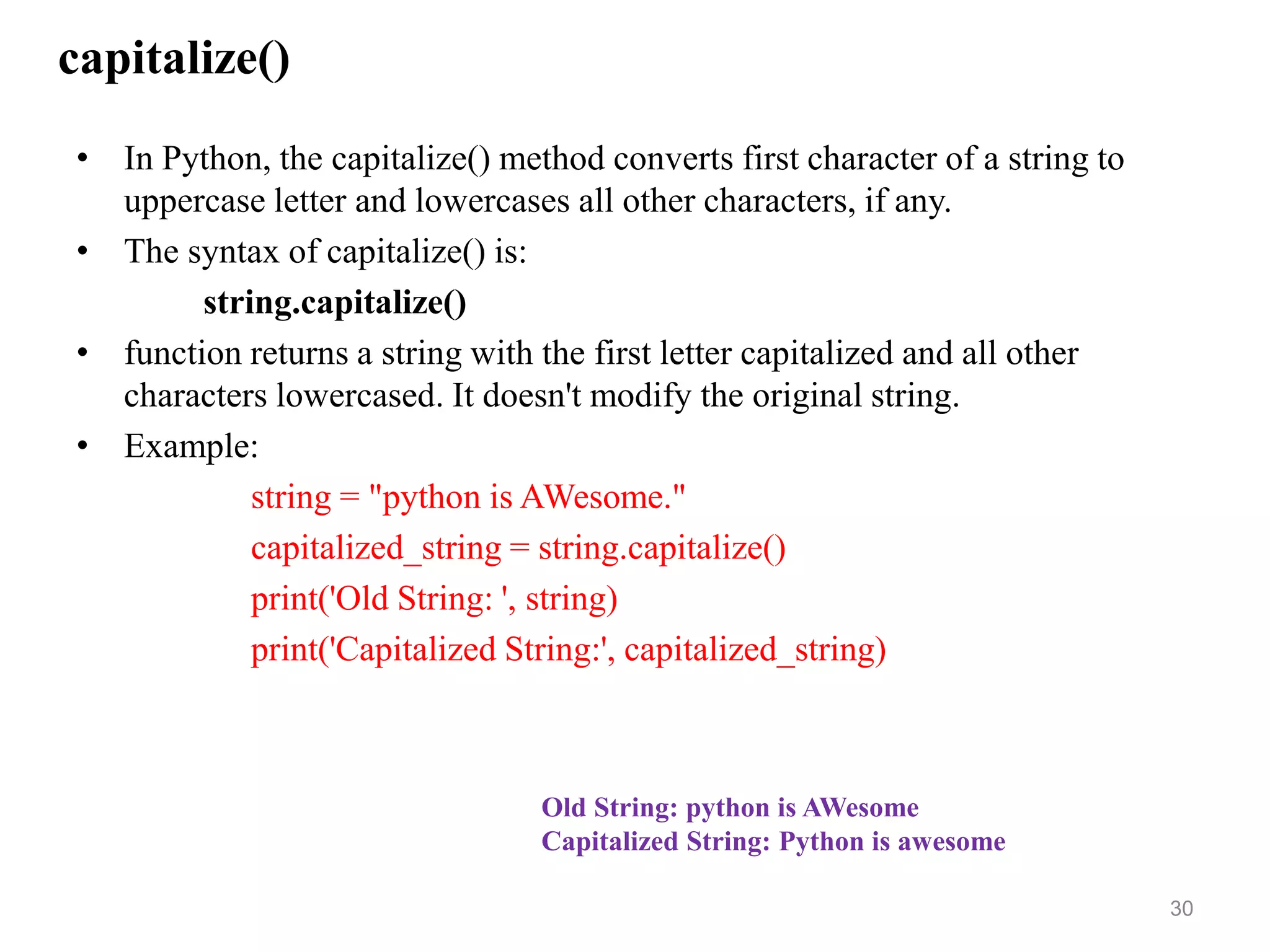 capitalize()
• In Python, the capitalize() method converts first character of a string to
uppercase letter and lowercases all other characters, if any.
• The syntax of capitalize() is:
string.capitalize()
• function returns a string with the first letter capitalized and all other
characters lowercased. It doesn't modify the original string.
• Example:
string = "python is AWesome."
capitalized_string = string.capitalize()
print('Old String: ', string)
print('Capitalized String:', capitalized_string)
30
Old String: python is AWesome
Capitalized String: Python is awesome
 