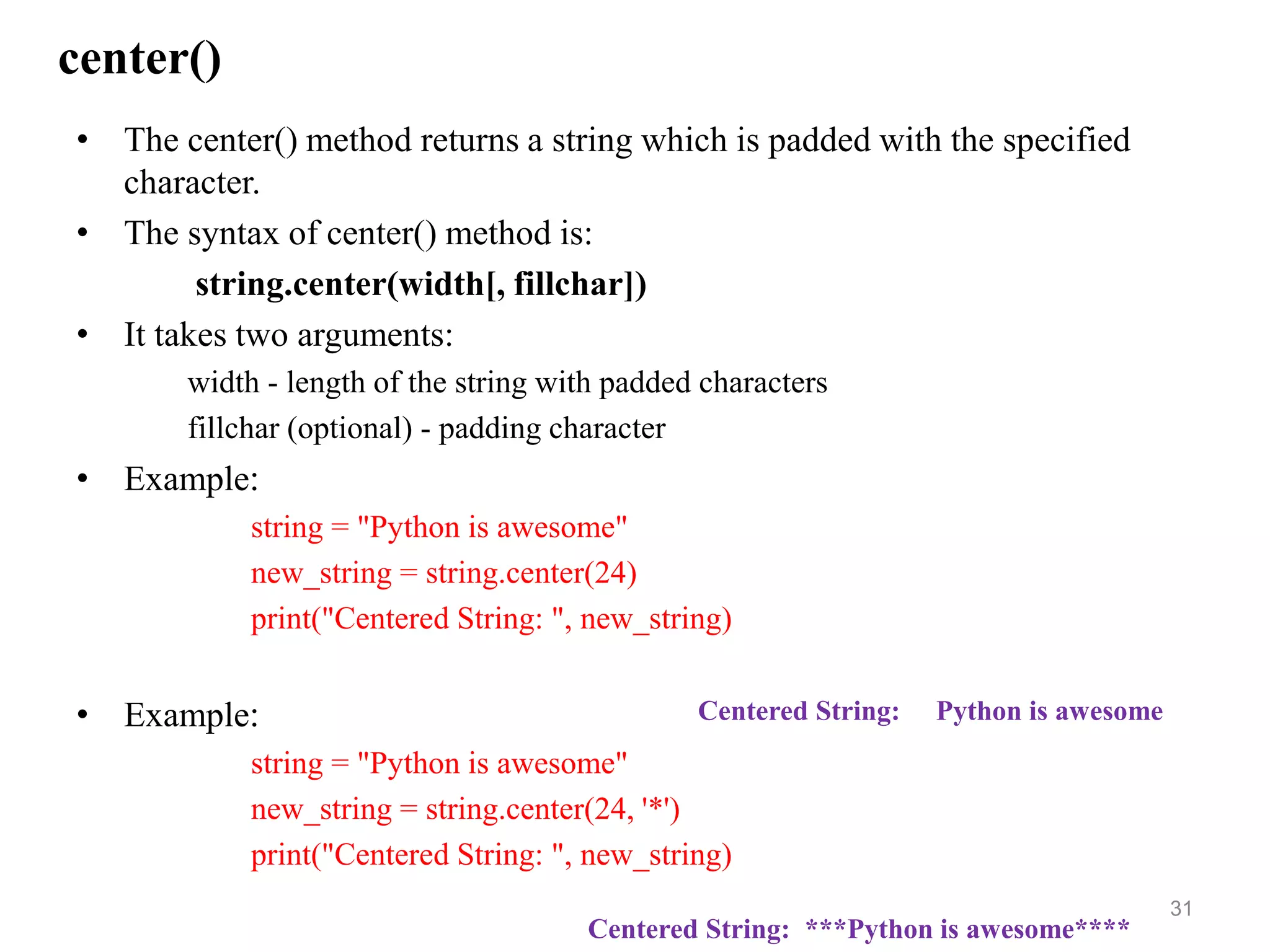 center()
• The center() method returns a string which is padded with the specified
character.
• The syntax of center() method is:
string.center(width[, fillchar])
• It takes two arguments:
width - length of the string with padded characters
fillchar (optional) - padding character
• Example:
string = "Python is awesome"
new_string = string.center(24)
print("Centered String: ", new_string)
• Example:
string = "Python is awesome"
new_string = string.center(24, '*')
print("Centered String: ", new_string)
31
Centered String: ***Python is awesome****
Centered String: Python is awesome
 