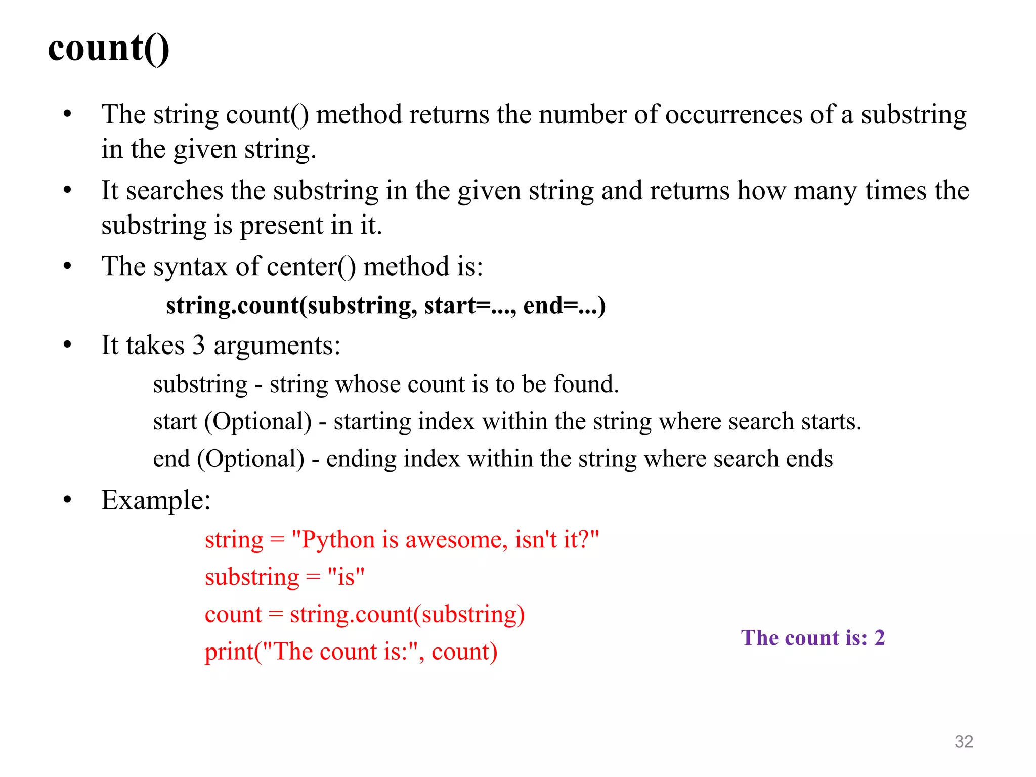 count()
• The string count() method returns the number of occurrences of a substring
in the given string.
• It searches the substring in the given string and returns how many times the
substring is present in it.
• The syntax of center() method is:
string.count(substring, start=..., end=...)
• It takes 3 arguments:
substring - string whose count is to be found.
start (Optional) - starting index within the string where search starts.
end (Optional) - ending index within the string where search ends
• Example:
string = "Python is awesome, isn't it?"
substring = "is"
count = string.count(substring)
print("The count is:", count)
32
The count is: 2
 