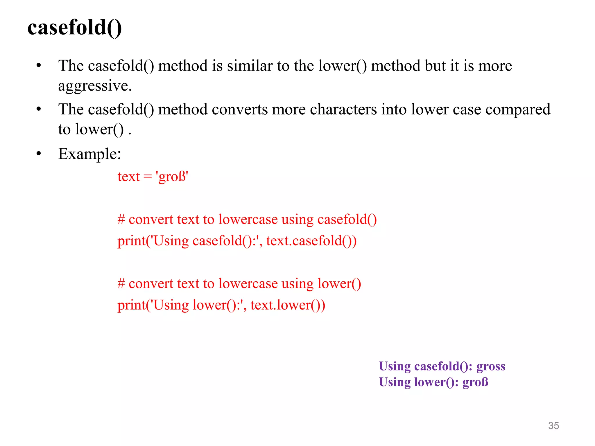casefold()
• The casefold() method is similar to the lower() method but it is more
aggressive.
• The casefold() method converts more characters into lower case compared
to lower() .
• Example:
text = 'groß'
# convert text to lowercase using casefold()
print('Using casefold():', text.casefold())
# convert text to lowercase using lower()
print('Using lower():', text.lower())
35
Using casefold(): gross
Using lower(): groß
 