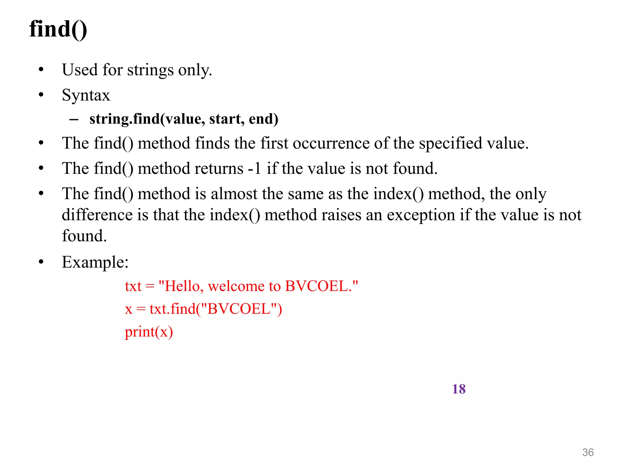 find()
• Used for strings only.
• Syntax
– string.find(value, start, end)
• The find() method finds the first occurrence of the specified value.
• The find() method returns -1 if the value is not found.
• The find() method is almost the same as the index() method, the only
difference is that the index() method raises an exception if the value is not
found.
• Example:
txt = "Hello, welcome to BVCOEL."
x = txt.find("BVCOEL")
print(x)
36
18
 