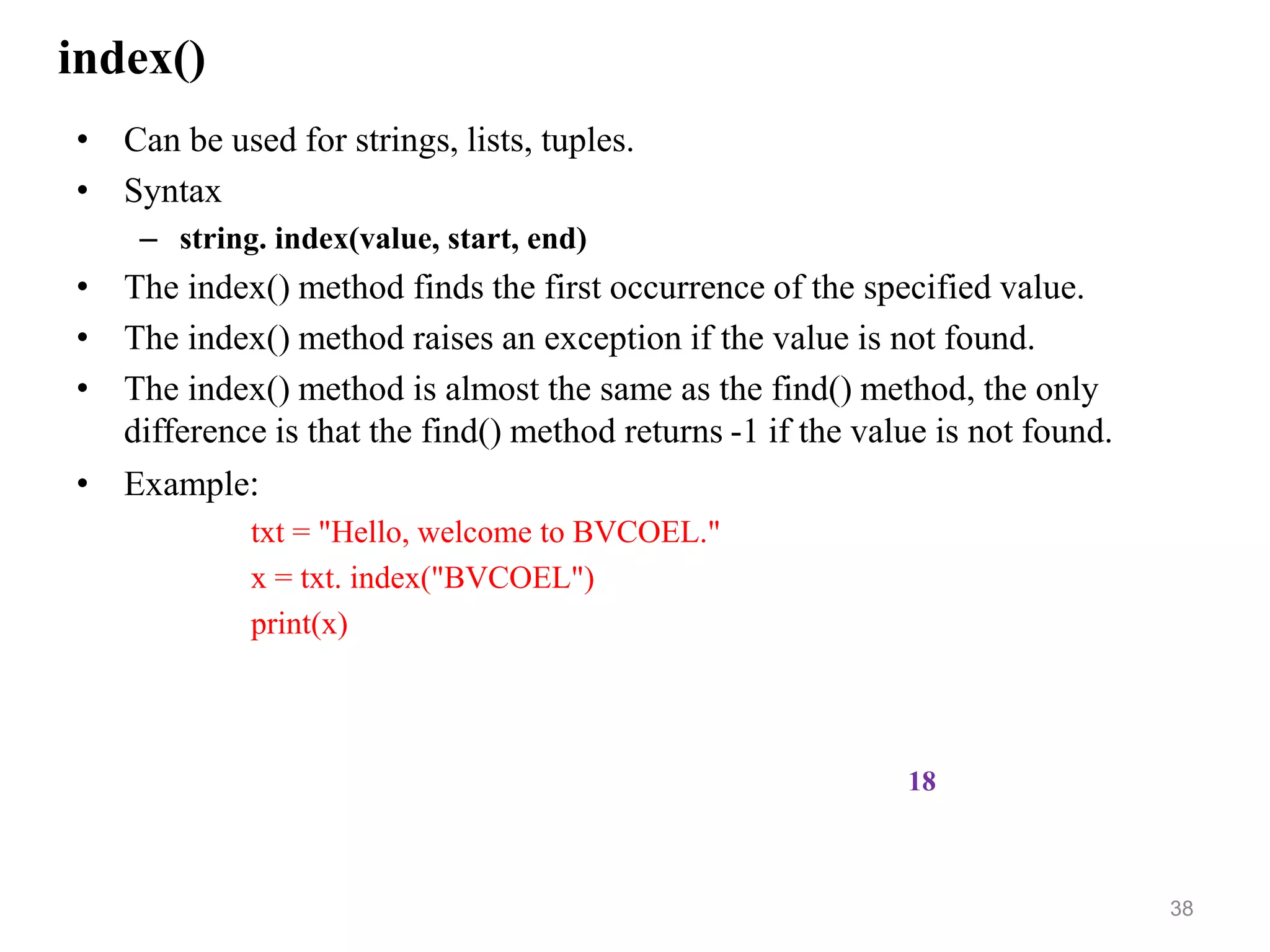 index()
• Can be used for strings, lists, tuples.
• Syntax
– string. index(value, start, end)
• The index() method finds the first occurrence of the specified value.
• The index() method raises an exception if the value is not found.
• The index() method is almost the same as the find() method, the only
difference is that the find() method returns -1 if the value is not found.
• Example:
txt = "Hello, welcome to BVCOEL."
x = txt. index("BVCOEL")
print(x)
38
18
 