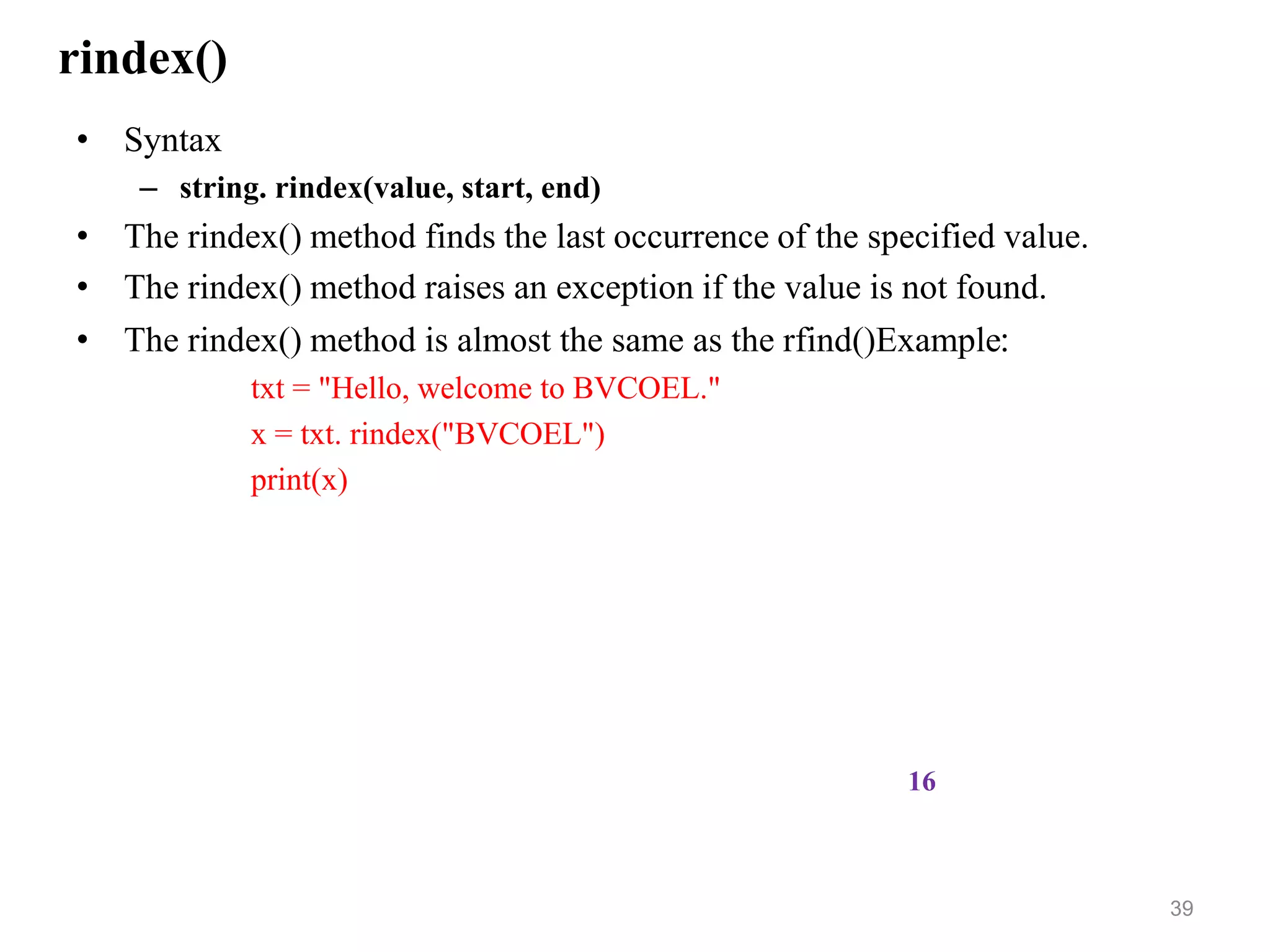 rindex()
• Syntax
– string. rindex(value, start, end)
• The rindex() method finds the last occurrence of the specified value.
• The rindex() method raises an exception if the value is not found.
• The rindex() method is almost the same as the rfind()Example:
txt = "Hello, welcome to BVCOEL."
x = txt. rindex("BVCOEL")
print(x)
39
16
 
