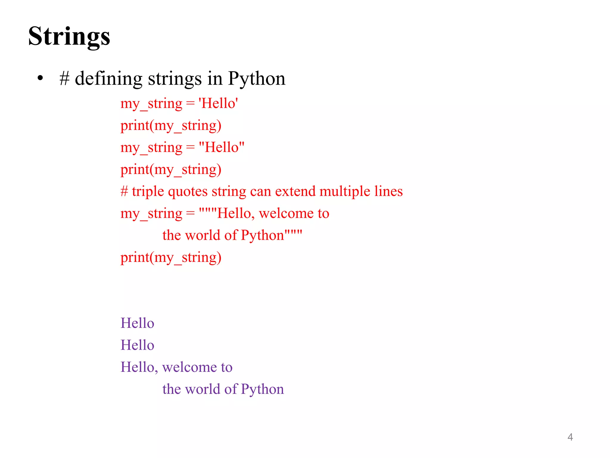 Strings
• # defining strings in Python
my_string = 'Hello'
print(my_string)
my_string = "Hello"
print(my_string)
# triple quotes string can extend multiple lines
my_string = """Hello, welcome to
the world of Python"""
print(my_string)
Hello
Hello
Hello, welcome to
the world of Python
4
 