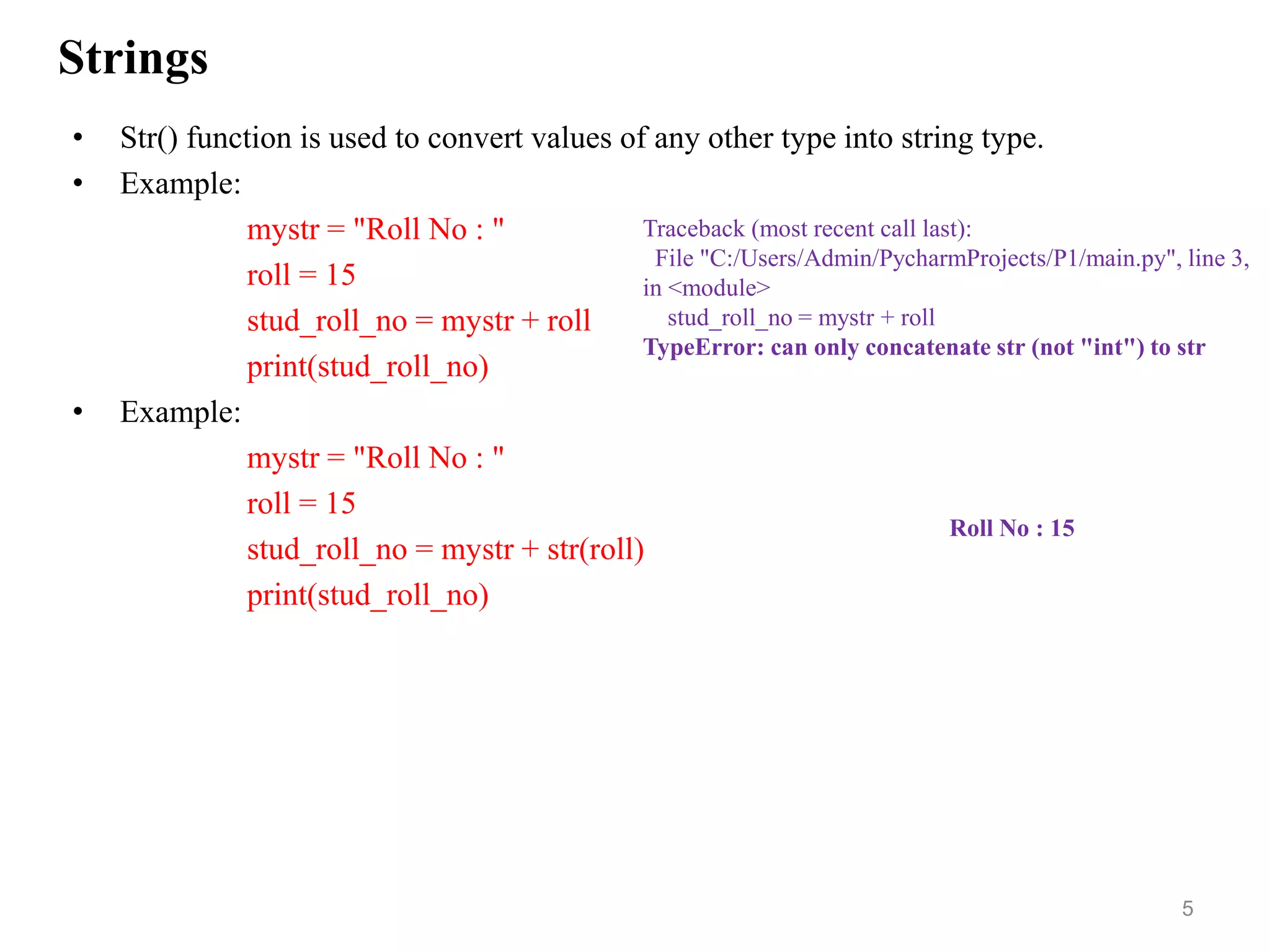 Strings
• Str() function is used to convert values of any other type into string type.
• Example:
mystr = "Roll No : "
roll = 15
stud_roll_no = mystr + roll
print(stud_roll_no)
• Example:
mystr = "Roll No : "
roll = 15
stud_roll_no = mystr + str(roll)
print(stud_roll_no)
5
Traceback (most recent call last):
File "C:/Users/Admin/PycharmProjects/P1/main.py", line 3,
in <module>
stud_roll_no = mystr + roll
TypeError: can only concatenate str (not "int") to str
Roll No : 15
 