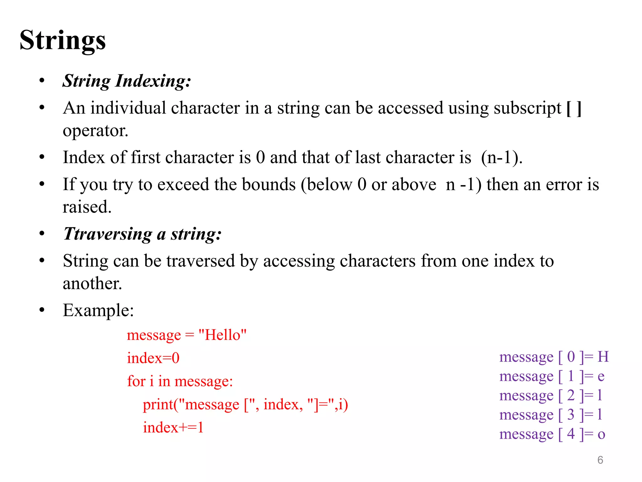 Strings
• String Indexing:
• An individual character in a string can be accessed using subscript [ ]
operator.
• Index of first character is 0 and that of last character is (n-1).
• If you try to exceed the bounds (below 0 or above n -1) then an error is
raised.
• Ttraversing a string:
• String can be traversed by accessing characters from one index to
another.
• Example:
message = "Hello"
index=0
for i in message:
print("message [", index, "]=",i)
index+=1
6
message [ 0 ]= H
message [ 1 ]= e
message [ 2 ]= l
message [ 3 ]= l
message [ 4 ]= o
 