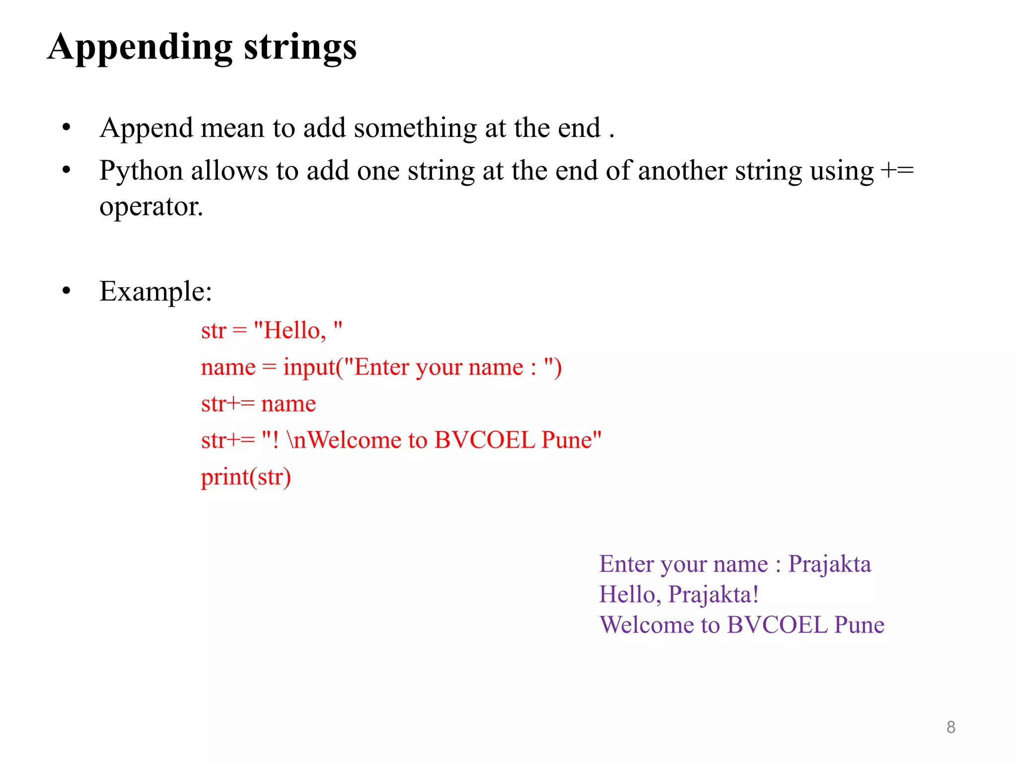 Appending strings
• Append mean to add something at the end .
• Python allows to add one string at the end of another string using +=
operator.
• Example:
str = "Hello, "
name = input("Enter your name : ")
str+= name
str+= "! nWelcome to BVCOEL Pune"
print(str)
8
Enter your name : Prajakta
Hello, Prajakta!
Welcome to BVCOEL Pune
 