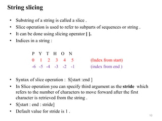 String slicing
• Substring of a string is called a slice .
• Slice operation is used to refer to subparts of sequences or string .
• It can be done using slicing operator [ ].
• Indices in a string :
P Y T H O N
0 1 2 3 4 5 (Index from start)
-6 -5 -4 -3 -2 -1 (index from end )
• Syntax of slice operation : S[start :end ]
• In Slice operation you can specify third argument as the stride which
refers to the number of characters to move forward after the first
character is retrieved from the string .
• S[start : end : stride]
• Default value for stride is 1 .
10
 