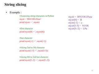String slicing
• Example :
#Accessing string characters in Python
mystr = 'BVCOELPune'
print('mystr = ', mystr)
#first character
print('mystr[0] = ', mystr[0])
#last character
print('mystr[-1] = ', mystr[-1])
#slicing 2nd to 5th character
print('mystr[1:5] = ', mystr[1:5])
#slicing 6th to 2nd last character
print('mystr[5:-2] = ', mystr[5:-2])
11
mystr = BVCOELPune
mystr[0] = B
mystr[-1] = e
mystr[1:5] = VCOE
mystr[5:-2] = LPu
 
