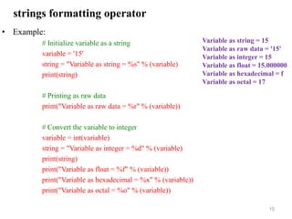 strings formatting operator
• Example:
# Initialize variable as a string
variable = '15'
string = "Variable as string = %s" % (variable)
print(string)
# Printing as raw data
print("Variable as raw data = %r" % (variable))
# Convert the variable to integer
variable = int(variable)
string = "Variable as integer = %d" % (variable)
print(string)
print("Variable as float = %f" % (variable))
print("Variable as hexadecimal = %x" % (variable))
print("Variable as octal = %o" % (variable))
15
Variable as string = 15
Variable as raw data = '15'
Variable as integer = 15
Variable as float = 15.000000
Variable as hexadecimal = f
Variable as octal = 17
 