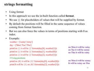 strings formatting
• Using format
• In this approach we use the in-built function called format.
• We use {} for placeholders of values that will be supplied by format.
• By default the positions will be filled in the same sequence of values
coming from format function.
• But we can also force the values in terms of positions starting with 0 as
index.
• Example:
weather = ['sunny','rainy']
day = ['Mon','Tue','Thu']
print('on {} it will be {}'.format(day[0], weather[1]))
print('on {} it will be {}'.format(day[1], weather[0]))
print('on {} it will be {}'.format(day[2], weather[1]))
# Using positions
print('on {0} it will be {1}'.format(day[0], weather[0]))
print('It will be {1} on {0}'.format(day[2], weather[1]))
16
on Mon it will be rainy
on Tue it will be sunny
on Thu it will be rainy
on Mon it will be sunny
It will be rainy on Thu
 