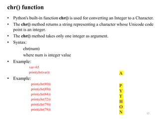 chr() function
• Python's built-in function chr() is used for converting an Integer to a Character.
• The chr() method returns a string representing a character whose Unicode code
point is an integer.
• The chr() method takes only one integer as argument.
• Syntax:
chr(num)
where num is integer value
• Example:
var=65
print(chr(var))
• Example:
print(chr(80))
print(chr(89))
print(chr(84))
print(chr(72))
print(chr(79))
print(chr(78))
17
A
P
Y
T
H
O
N
 