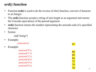 ord() function
• Function ord() is used to do the reverse of chr() function, convert a Character
to an Integer.
• The ord() function accepts a string of unit length as an argument and returns
the Unicode equivalence of the passed argument.
• ord() function returns the number representing the unicode code of a specified
character.
• Syntax:
ord("string")
• Example:
print(ord('a'))
• Example:
print(ord("P"))
print(ord("Y"))
print(ord("T"))
print(ord("H"))
print(ord("O"))
print(ord("N"))
18
97
80
89
84
72
79
78
 
