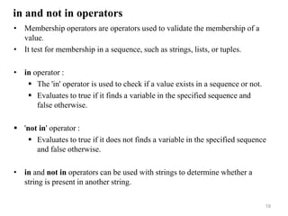 in and not in operators
• Membership operators are operators used to validate the membership of a
value.
• It test for membership in a sequence, such as strings, lists, or tuples.
• in operator :
 The 'in' operator is used to check if a value exists in a sequence or not.
 Evaluates to true if it finds a variable in the specified sequence and
false otherwise.
 'not in' operator :
 Evaluates to true if it does not finds a variable in the specified sequence
and false otherwise.
• in and not in operators can be used with strings to determine whether a
string is present in another string.
19
 