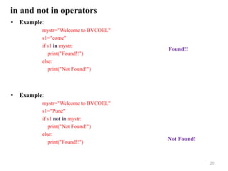 in and not in operators
• Example:
mystr="Welcome to BVCOEL"
s1="come"
if s1 in mystr:
print("Found!!")
else:
print("Not Found!")
• Example:
mystr="Welcome to BVCOEL"
s1="Pune"
if s1 not in mystr:
print("Not Found!")
else:
print("Found!!")
20
Found!!
Not Found!
 